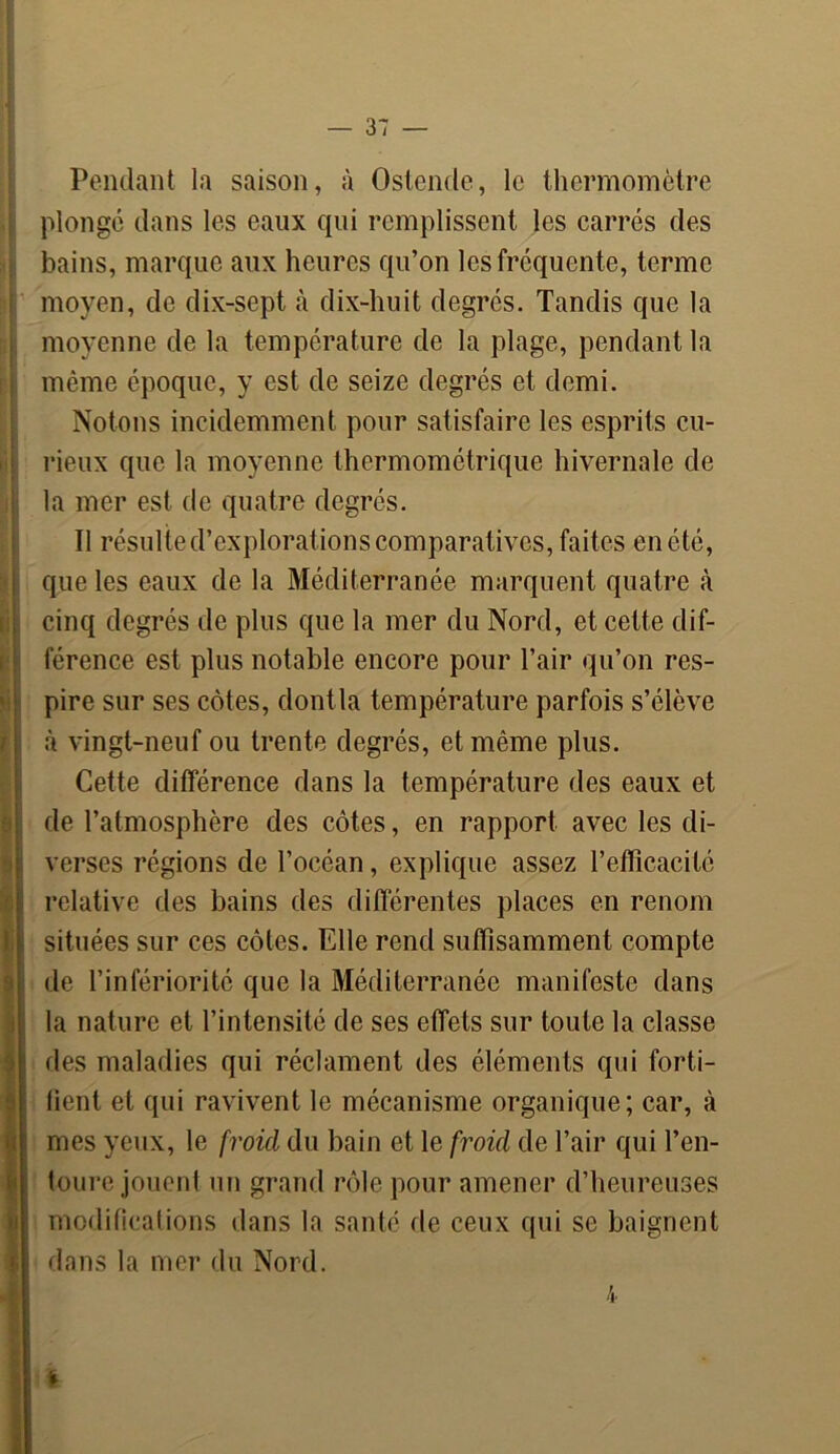 & ] Pondant la saison, à Ostende, le thermomètre plongé dans les eaux qui remplissent les carrés des bains, marque aux heures qu’on les fréquente, terme moyen, de dix-sept à dix-huit degrés. Tandis que la moyenne de la température de la plage, pendant la même époque, y est de seize degrés et demi. Notons incidemment pour satisfaire les esprits cu- rieux que la moyenne thermométrique hivernale de la mer est de quatre degrés. Il résulte d’explorations comparatives, faites en été, que les eaux de la Méditerranée marquent quatre cà cinq degrés de plus que la mer du Nord, et cette dif- férence est plus notable encore pour l’air qu’on res- pire sur ses côtes, dontla température parfois s’élève à vingt-neuf ou trente degrés, et même plus. Cette différence dans la température des eaux et de l’atmosphère des côtes, en rapport avec les di- verses régions de l’océan, explique assez l’efficacité relative des bains des différentes places en renom situées sur ces côtes. Elle rend suffisamment compte de l’infériorité que la Méditerranée manifeste dans la nature et l’intensité de ses effets sur toute la classe des maladies qui réclament des éléments qui forti- fient et qui ravivent le mécanisme organique; car, à mes yeux, le froid du bain et le froid de l’air qui l’en- toure jouent un grand rôle pour amener d’heureuses modifications dans la santé de ceux qui se baignent dans la mer du Nord. l 4