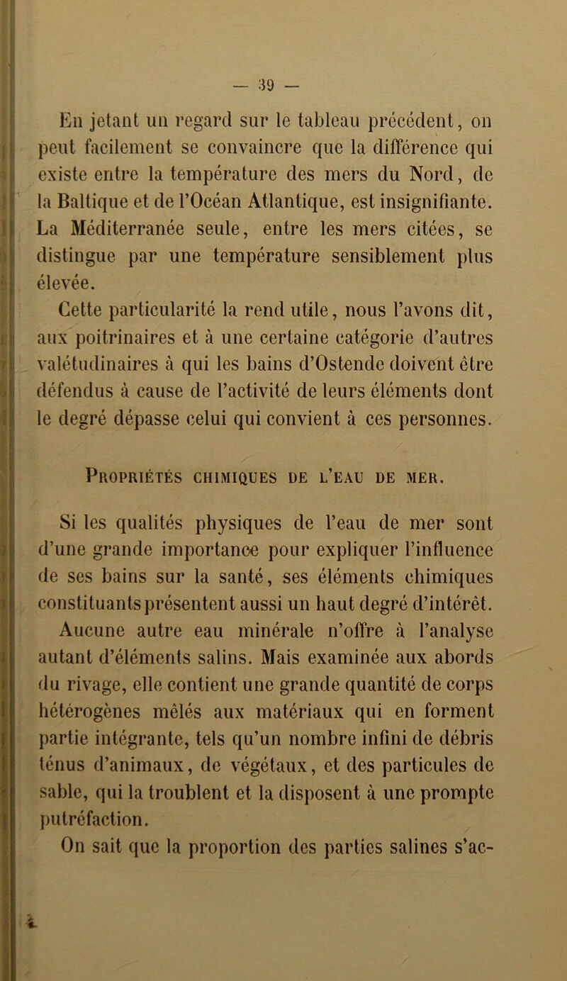 En jetant un regard sur le tableau précédent, on peut facilement se convaincre que la différence qui existe entre la température des mers du Nord, de la Baltique et de l’Océan Atlantique, est insignifiante. La Méditerranée seule, entre les mers citées, se distingue par une température sensiblement plus élevée. Cette particularité la rend utile, nous l’avons dit, aux poitrinaires et à une certaine catégorie d’autres valétudinaires à qui les bains d’Ostende doivent être défendus à cause de l’activité de leurs éléments dont le degré dépasse celui qui convient à ces personnes. Propriétés chimiques de l’eau de mer. Si les qualités physiques de l’eau de mer sont d’une grande importance pour expliquer l’influence de ses bains sur la santé, ses éléments chimiques constituants présentent aussi un haut degré d’intérêt. Aucune autre eau minérale n’offre à l’analyse autant d’éléments salins. Mais examinée aux abords du rivage, elle contient une grande quantité de corps hétérogènes mêlés aux matériaux qui en forment partie intégrante, tels qu’un nombre infini de débris ténus d’animaux, de végétaux, et des particules de sable, qui la troublent et la disposent à une prompte putréfaction. On sait que la proportion des parties salines s’ac-