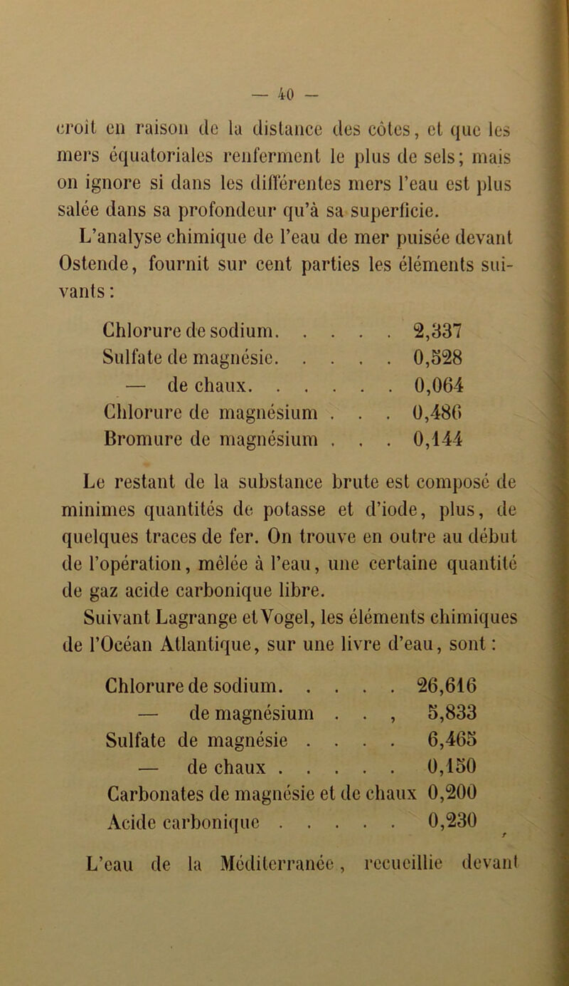 croit en raison de la distance des côtes, et que les mers équatoriales renferment le plus de sels; mais on ignore si dans les différentes mers l’eau est plus salée dans sa profondeur qu’à sa superficie. L’analyse chimique de l’eau de mer puisée devant Ostende, fournit sur cent parties les éléments sui- vants : Chlorure de sodium. . . Sulfate de magnésie. . . — de chaux. . . Chlorure de magnésium . Bromure de magnésium . 2,337 0,528 0,064 0,486 0,144 Le restant de la substance brute est composé de minimes quantités de potasse et d’iode, plus, de quelques traces de fer. On trouve en outre au début de l’opération, mêlée à l’eau, une certaine quantité de gaz acide carbonique libre. Suivant Lagrange etVogel, les éléments chimiques de l’Océan Atlantique, sur une livre d’eau, sont : Chlorure de sodium 26,616 — de magnésium . . , 5,833 Sulfate de magnésie .... 6,465 — de chaux 0,150 Carbonates de magnésie et de chaux 0,200 Acide carbonique 0,230 L’eau de la Méditerranée, recueillie devant