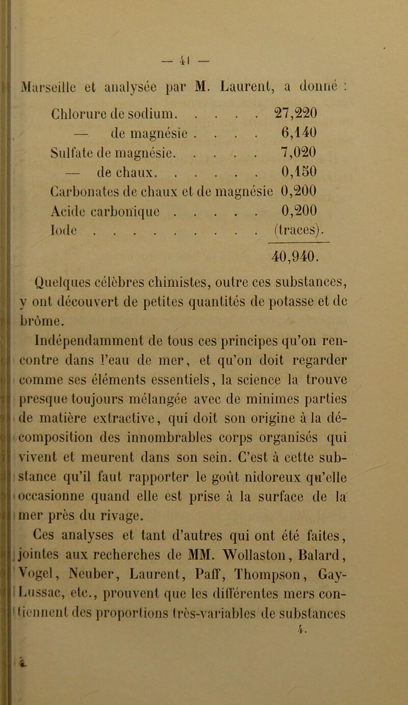Marseille et analysée par M. Laurent, a donné : Chlorure de sodium 27,220 — de magnésie .... 6,140 Sulfate de magnésie 7,020 — de chaux 0,150 Carbonates de chaux et de magnésie 0,200 Acide carbonique 0,200 Iode (traces). 40,940. Quelques célèbres chimistes, outre ces substances, y ont découvert de petites quantités de potasse et de brome. Indépendamment de tous ces principes qu’on ren- contre dans l’eau de mer, et qu’on doit regarder comme ses éléments essentiels, la science la trouve presque toujours mélangée avec de minimes parties de matière extractive, qui doit son origine à la dé- composition des innombrables corps organisés qui vivent et meurent dans son sein. C’est à cette sub- stance qu’il faut rapporter le goût nidoreux qu’elle occasionne quand elle est prise à la surface de la mer près du rivage. Ces analyses et tant d’autres qui ont été faites, jointes aux recherches de MM. Wollaston, Balard, Vogel, Neuber, Laurent, Paff, Thompson, Gay- Lussac, etc., prouvent que les différentes mers con- tiennent des proportions très-variables de substances