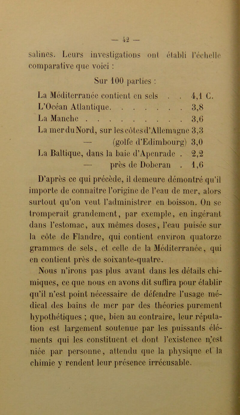 salines. Leurs investigations ont établi l’cchelle comparative que voici : Sur 100 parties : La Méditerranée contient en sels . . 4,1 G. L’Océan Atlantique 3,8 La Manche 3,0 La merduNord, sur les côtes d’Allemagne 3,3 — (golfe d’Edimbourg) 3,0 La Baltique, dans la baie d’Apenrade . 2,2 — près de Doberan . 1,6 D’après ce qui précède, il demeure démontré qu’il importe de connaître l’origine de l’eau de mer, alors surtout qu’on veut l’administrer en boisson. On se tromperait grandement, par exemple, en ingérant dans l’estomac, aux mêmes doses, l’eau puisée sur la côte de Flandre, qui contient environ quatorze grammes de sels, et celle de la Méditerranée, qui en contient près de soixante-quatre. Nous n’irons pas plus avant dans les détails chi- miques, ce que nous en avons dit suffira pour établir qu’il n’est point nécessaire de défendre l’usage mé- dical des bains de mer par des théories purement hypothétiques ; que, bien au contraire, leur réputa- tion est largement soutenue par les puissants élé- ments qui les constituent et dont l’existence njest niée par personne, attendu que la physique et la chimie y rendent leur présence irrécusable.