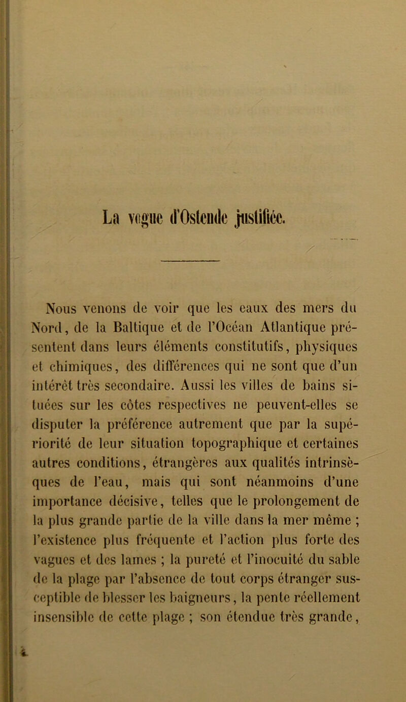 Nous venons de voir que les eaux des mers du Nord, de la Baltique et de l’Océan Atlantique pré- sentent dans leurs éléments constitutifs, physiques et chimiques, des différences qui ne sont que d’un intérêt très secondaire. Aussi les villes de bains si- tuées sur les côtes respectives ne peuvent-elles se disputer la préférence autrement que par la supé- riorité de leur situation topographique et certaines autres conditions, étrangères aux qualités intrinsè- ques de l’eau, mais qui sont néanmoins d’une importance décisive, telles que le prolongement de la plus grande partie de la ville dans la mer même ; l’existence plus fréquente et l’action plus forte des vagues et des lames ; la pureté et l’inocuité du sable de la plage par l’absence de tout corps étranger sus- ceptible de blesser les baigneurs, la pente réellement insensible de cette plage ; son étendue très grande,
