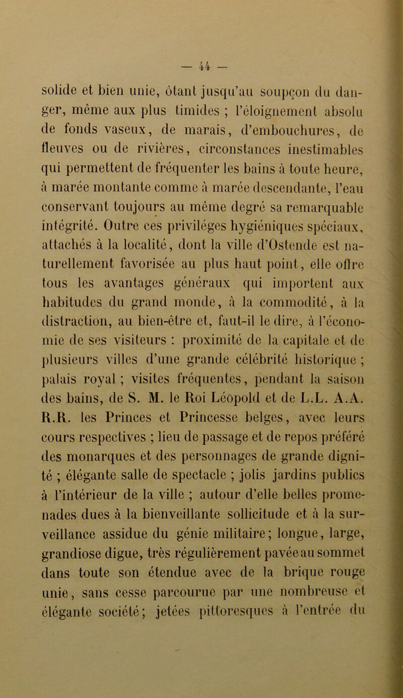 solide et bien unie, ôtant jusqu’au soupçon du dan- ger, même aux plus timides ; l’éloignement absolu de fonds vaseux, de marais, d’embouchures, de fleuves ou de rivières, circonstances inestimables qui permettent de fréquenter les bains à toute heure, à marée montante comme à marée descendante, l’eau conservant toujours au même degré sa remarquable intégrité. Outre ces privilèges hygiéniques spéciaux, attachés à la localité, dont la ville d’Ostende est na- turellement favorisée au plus haut point, elle offre tous les avantages généraux qui importent aux habitudes du grand monde, à la commodité, à la distraction, au bien-être et, faut-il le dire, à l’écono- mie de ses visiteurs : proximité de la capitale et de plusieurs villes d’une grande célébrité historique ; palais royal; visites fréquentes, pendant la saison des bains, de S. M. le Roi Léopold et de L.L. A.A. R.R. les Princes et Princesse belges, avec leurs cours respectives ; lieu de passage et de repos préféré des monarques et des personnages de grande digni- té ; élégante salle de spectacle ; jolis jardins publics cà l’intérieur de la ville ; autour d’elle belles prome- nades dues à la bienveillante sollicitude et «à la sur- veillance assidue du génie militaire; longue, large, grandiose digue, très régulièrement pavée au sommet dans toute son étendue avec de la brique rouge unie, sans cesse parcourue par une nombreuse et élégante société; jetées pittoresques à l’entrée du