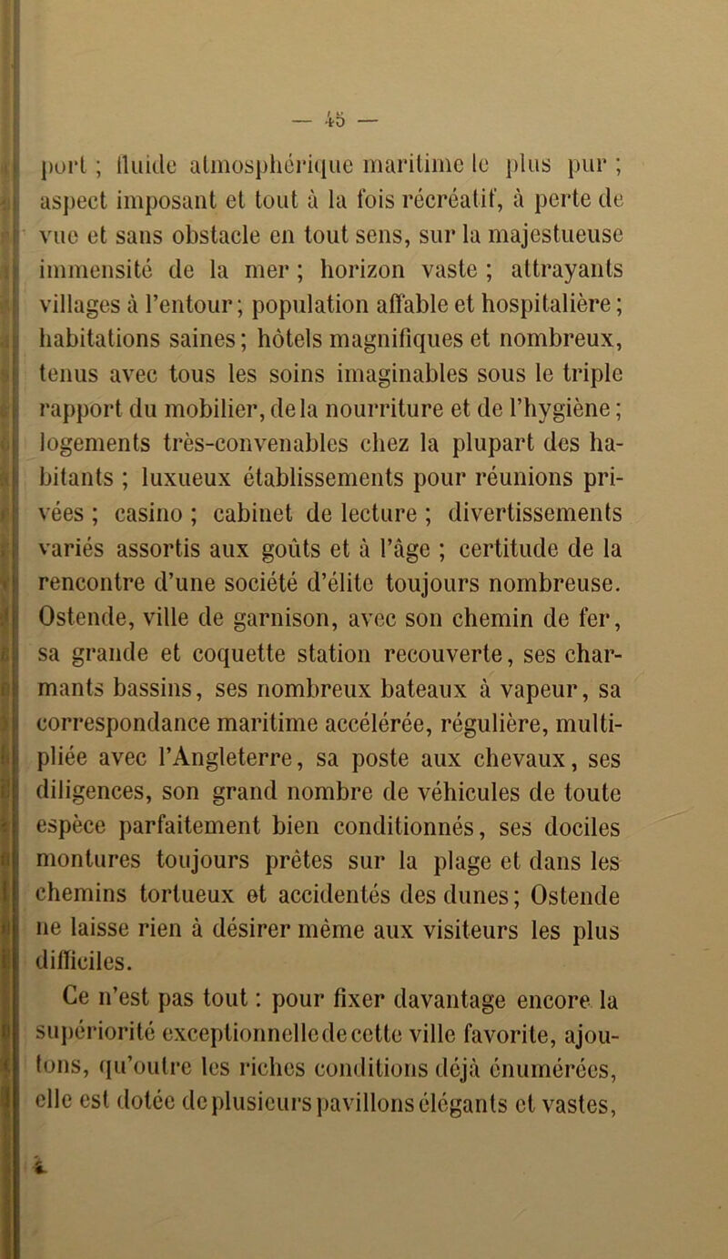 ffl h I fl I « j)ui*l ; iluide atmosphérique maritime le plus pur ; aspect imposant et tout à la fois récréatif, à perte de vue et sans obstacle en tout sens, sur la majestueuse immensité de la mer ; horizon vaste ; attrayants villages à l’entour; population affable et hospitalière ; habitations saines; bôtels magnifiques et nombreux, tenus avec tous les soins imaginables sous le triple rapport du mobilier, delà nourriture et de l’hygiène ; logements très-convenables chez la plupart des ha- bitants ; luxueux établissements pour réunions pri- vées ; casino ; cabinet de lecture ; divertissements variés assortis aux goûts et à l’âge ; certitude de la rencontre d’une société d’élite toujours nombreuse. Ostende, ville de garnison, avec son chemin de fer, sa grande et coquette station recouverte, ses char- mants bassins, ses nombreux bateaux à vapeur, sa correspondance maritime accélérée, régulière, multi- pliée avec l’Angleterre, sa poste aux chevaux, ses diligences, son grand nombre de véhicules de toute espèce parfaitement bien conditionnés, ses dociles montures toujours prêtes sur la plage et dans les chemins tortueux et accidentés des dunes ; Ostende ne laisse rien à désirer même aux visiteurs les plus difficiles. Ce n’est pas tout : pour fixer davantage encore la supériorité exceptionnelle de cette ville favorite, ajou- tons, qu’outre les riches conditions déjà énumérées, elle est dotée de plusieurs pavillons élégants et vastes,
