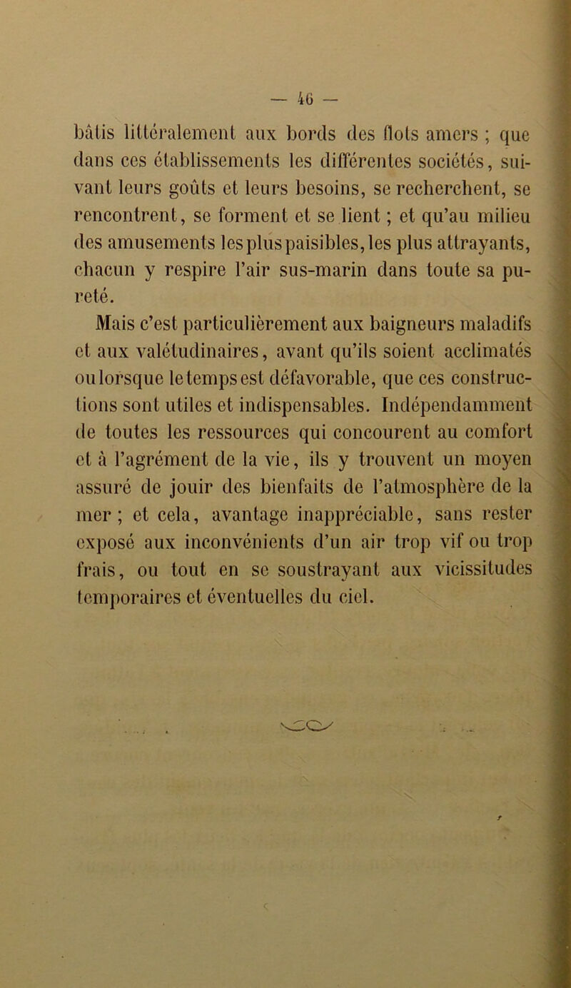 - 40 - bâtis littéralement aux bords des flots amers ; que dans ces établissements les différentes sociétés, sui- vant leurs goûts et leurs besoins, se recherchent, se rencontrent, se forment et se lient ; et qu’au milieu des amusements les plus paisibles, les plus attrayants, chacun y respire l’air sus-marin dans toute sa pu- reté. Mais c’est particulièrement aux baigneurs maladifs et aux valétudinaires, avant qu’ils soient acclimatés ou lorsque le temps est défavorable, que ces construc- tions sont utiles et indispensables. Indépendamment de toutes les ressources qui concourent au comfort et tà l’agrément de la vie, ils y trouvent un moyen assuré de jouir des bienfaits de l’atmosphère de la mer; et cela, avantage inappréciable, sans rester exposé aux inconvénients d’un air trop vif ou trop frais, ou tout en se soustrayant aux vicissitudes temporaires et éventuelles du ciel.