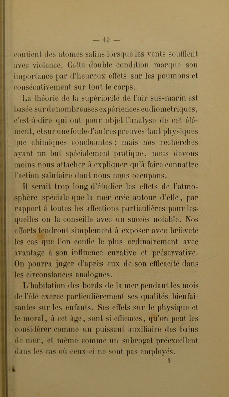 contient des atomes salins lorsque les vents souillent avec violence. Cette double condition marque son importance par d’heureux effets sur les poumons et consécutivement sur tout le corps. La théorie de la supériorité de l’air sus-marin est basée sur de nombreuses expériences eudiométriqucs, c’est-à-dire qui ont pour objet l’analyse de cet élé- ment, etsurunefouled’autrespreuves tant physiques que chimiques concluantes ; mais nos recherches ayant un but spécialement pratique, nous devons moins nous attacher à expliquer qu’à faire connaître l’action salutaire dont nous nous occupons. Il serait trop long d’étudier les effets de l’atmo- sphère spéciale que la mer crée autour d’elle, par rapport à toutes les affections particulières pour les- quelles on la conseille avec un succès notable. Nos efforts tendront simplement à exposer avec brièveté les cas que l’on confie le plus ordinairement avec avantage à son influence curative et préservative. On pourra juger d’après eux de son efficacité dans les circonstances analogues. L’habitation des bords de la mer pendant les mois de l’été exerce particulièrement ses qualités bienfai- santes sur les enfants. Ses effets sur le physique (fl. le moral, à cet âge, sont si efficaces, qu’on peut les considérer comme un puissant auxiliaire des bains de mer, et même comme un subrogal préexcellenl dans les cas où ceux-ci ne sont pas employés. 5 «