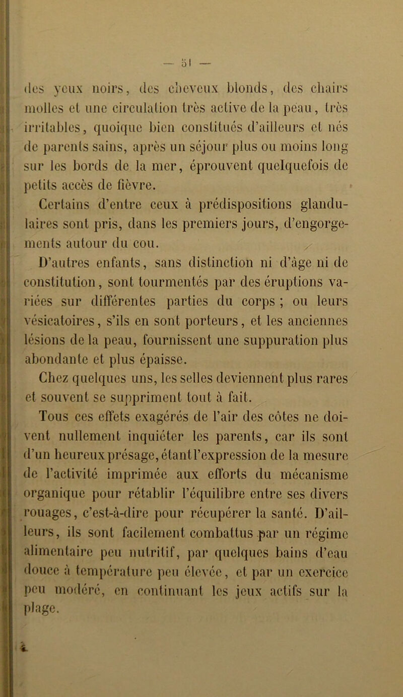 (les yeux noirs, des cheveux blonds, des chairs molles et une circulation très active de la peau, très irritables, quoique bien constitués d’ailleurs et nés de parents sains, après un séjour plus ou moins long sur les bords de la mer, éprouvent quelquefois de petits accès de fièvre. Certains d’entre ceux à prédispositions glandu- laires sont pris, dans les premiers jours, d’engorge- ments autour du cou. D’autres enfants, sans distinction ni d’àge ni de constitution, sont tourmentés par des éruptions va- riées sur différentes parties du corps ; ou leurs vésicatoires, s’ils en sont porteurs, et les anciennes lésions de la peau, fournissent une suppuration plus abondante et plus épaisse. Chez quelques uns, les selles deviennent plus rares et souvent se suppriment tout à fait. Tous ces effets exagérés de l’air des côtes ne doi- vent nullement inquiéter les parents, car ils sont d’un heureux présage, étant l’expression de la mesure de l’activité imprimée aux efforts du mécanisme organique pour rétablir l’équilibre entre ses divers rouages, c’est-à-dire pour récupérer la santé. D’ail- leurs, ils sont facilement combattus par un régime alimentaire peu nutritif, par quelques bains d’eau douce à température peu élevée, et par un exercice peu modéré, en continuant les jeux actifs sur la plage.