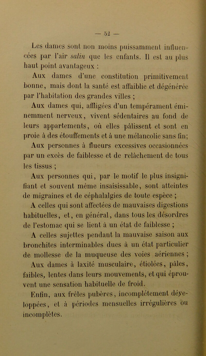 Les dames sont non moins puissamment inlluen- cées par l’air salin que les enfants. 11 est au plus haut point avantageux : Aux dames d’une constitution primitivement bonne, mais dont la santé est affaiblie et dégénérée par l’habitation des grandes villes ; Aux dames qui, affligées d’un tempérament émi- nemment nerveux, vivent sédentaires au fond de leurs appartements, où elles pâlissent et sont en proie à des étouffements et à une mélancolie sans fin; Aux personnes à flueurs excessives occasionnées par un excès de faiblesse et de relâchement de tous les tissus ; Aux personnes qui, par le motif le plus insigni- fiant et souvent même insaisissable, sont atteintes de migraines et de céphalalgies de toute espèce ; A celles qui sont affectées de mauvaises digestions habituelles, et, en général, dans tous les désordres de l’estomac qui se lient à un état de faiblesse ; A celles sujettes pendant la mauvaise saison aux bronchites interminables dues à un état particulier de mollesse de la muqueuse des voies aériennes ; Aux dames à laxité musculaire, étiolées, pâles, faibles, lentes dans leurs mouvements, et qui éprou- vent une sensation habituelle de froid. Enfin, aux frêles pubères, incomplètement déve- loppées, et à périodes mensuelles irrégulières ou incomplètes.