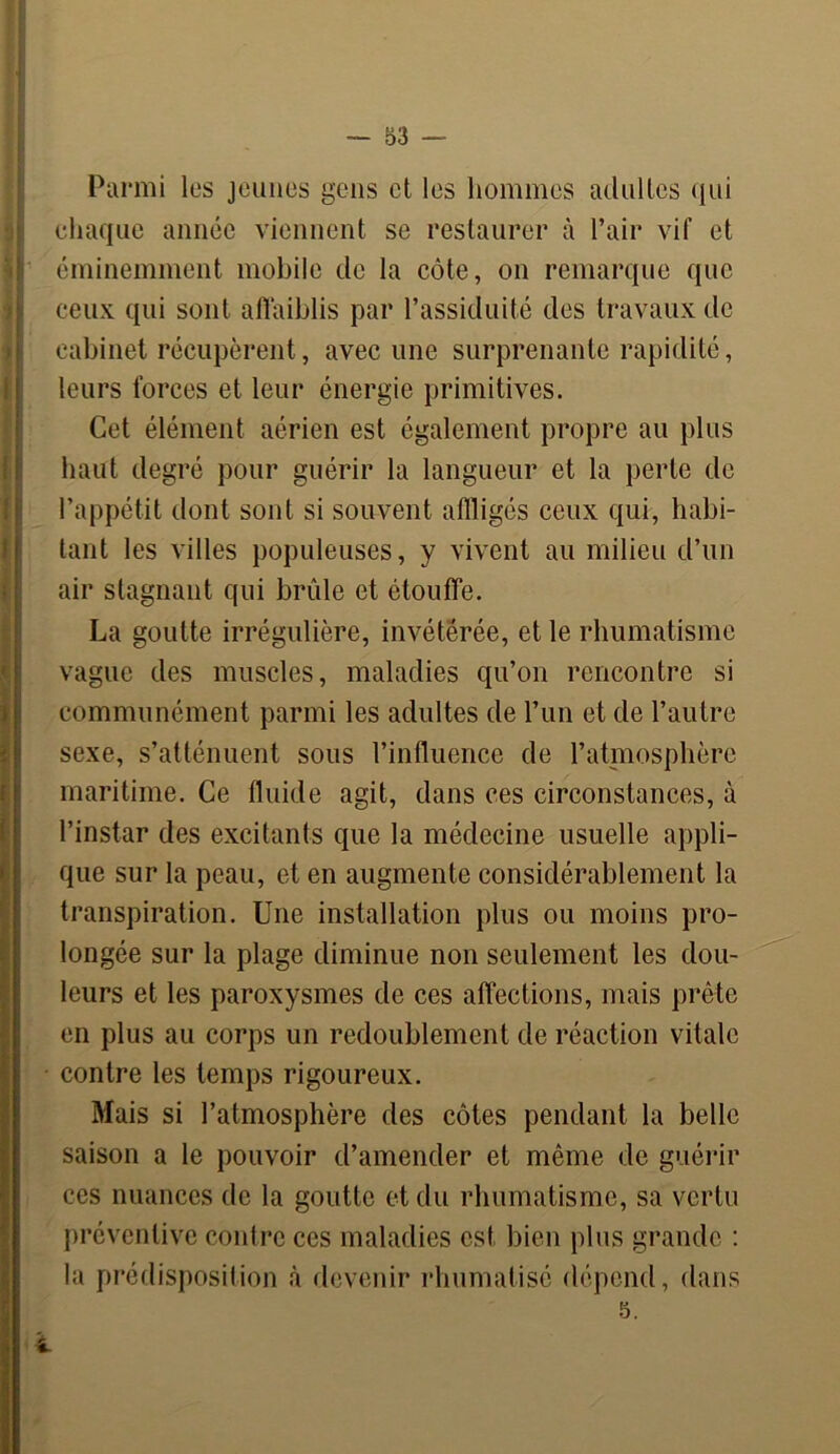 Parmi les jeunes gens et les hommes adultes qui chaque année viennent se restaurer à Pair vif et éminemment mobile de la côte, on remarque que ceux qui sont affaiblis par l’assiduité des travaux de cabinet récupèrent, avec une surprenante rapidité, leurs forces et leur énergie primitives. Cet élément aérien est également propre au plus haut degré pour guérir la langueur et la perte de l’appétit dont sont si souvent affligés ceux qui, habi- tant les villes populeuses, y vivent au milieu d’un air stagnant qui brûle et étouffe. La goutte irrégulière, invétérée, et le rhumatisme vague des muscles, maladies qu’on rencontre si communément parmi les adultes de l’un et de l’autre sexe, s’atténuent sous l’influence de l’atmosphère maritime. Ce fluide agit, dans ces circonstances, à l’instar des excitants que la médecine usuelle appli- que sur la peau, et en augmente considérablement la transpiration. Une installation plus ou moins pro- longée sur la plage diminue non seulement les dou- leurs et les paroxysmes de ces affections, mais prête en plus au corps un redoublement de réaction vitale contre les temps rigoureux. Mais si l’atmosphère des côtes pendant la belle saison a le pouvoir d’amender et même de guérir ces nuances de la goutte et du rhumatisme, sa vertu préventive contre ces maladies est, bien plus grande : la prédisposition à devenir rhumatisé dépend, dans 5.