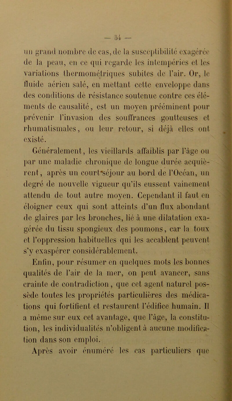 un grand nombre de cas, de la susceptibilité exagérée de la peau, en ce qui regarde les intempéries et les variations thermométriques subites de l’air. Or, le fluide aérien salé, en mettant celte enveloppe dans des conditions de résistance soutenue contre ces élé- ments de causalité, est un moyen prééminent pour prévenir l’invasion des souffrances goutteuses et rhumatismales, ou leur retour, si déjà elles ont existé. Généralement, les vieillards affaiblis par l’àge ou par une maladie chronique de longue durée acquiè- rent, après un court'séjour au bord de l’Océan, un degré de nouvelle vigueur qu’ils eussent vainement attendu de tout autre moyen. Cependant il faut en éloigner ceux qui sont atteints d’un flux abondant de glaires par les bronches, lié à une dilatation exa- gérée du tissu spongieux des poumons, car la toux et l’oppression habituelles qui les accablent peuvent s’y exaspérer considérablement. Enfin, pour résumer en quelques mots les bonnes qualités de l’air de la mer, on peut avancer, sans crainte de contradiction, que cet agent naturel pos- sède toutes les propriétés particulières des médica- tions qui fortifient et restaurent l’édifice humain. Il a même sur eux cet avantage, que l’àge, la constitu- tion, les individualités n’obligent à aucune modifica- tion dans son emploi. Après avoir énuméré les cas particuliers que