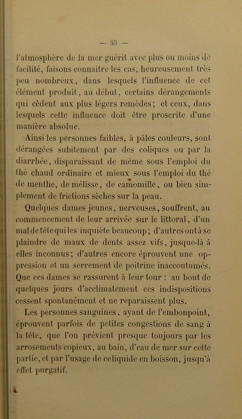 I » I « l'atmosphère de la mer guérit avec plus ou moins de facilité, faisons connaître les cas, heureusement très peu nombreux, dans lesquels l’influence de cet élément produit, au début, certains dérangements qui cèdent aux plus légers remèdes; et ceux, dans lesquels cette influence doit être proscrite d’une manière absolue. Ainsi les personnes faibles, à pâles couleurs, sont dérangées subitement par des coliques ou par la diarrhée, disparaissant de même sous l’emploi du thé chaud ordinaire et mieux sous l’emploi du thé de menthe, de mélisse, de camomille, ou bien sim- plement de frictions sèches sur la peau. Quelques dames jeunes, nerveuses, souffrent, au commencement de leur arrivée sur le littoral, d’un mal de tète qui les inquiète beaucoup; d’autres ont à se plaindre de maux de dents assez vifs, jusque-là à elles inconnus; d’autres encore éprouvent une op- pression et un serrement de poitrine inaccoutumés. Que ces dames se rassurent à leur tour : au bout de quelques jours d’acclimatement ces indispositions cessent spontanément et ne reparaissent plus. Les personnes sanguines, ayant de l’embonpoint, éprouvent parfois de petites congestions de sang à la tête, que l’on prévient presque toujours par les arrosements copieux, au bain, d’eau de mer sur cotte partie, et par l’usage de ce liquide en boisson, jusqu’à effet purgatif.