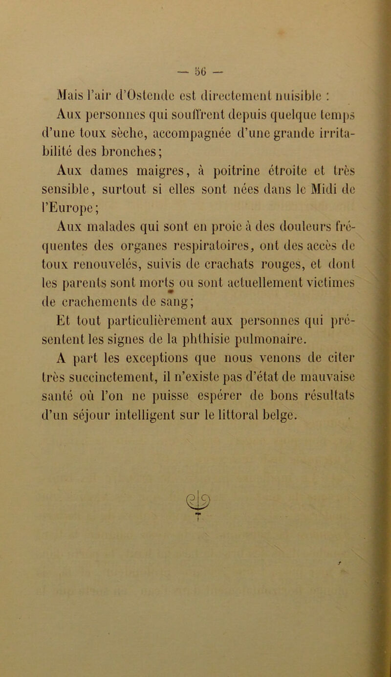 Mais l’air d’Ostcmlc est directement nuisible : Aux personnes cpii souffrent depuis quelque temps d’une toux sèche, accompagnée d’une grande irrita- bilité des bronches; Aux dames maigres, à poitrine étroite et très sensible, surtout si elles sont nées dans le Midi de l’Europe ; Aux malades qui sont en proie h des douleurs fré- quentes des organes respiratoires, ont des accès de toux renouvelés, suivis de crachats rouges, et dont les parents sont morts ou sont actuellement victimes de crachements de sang; Et tout particulièrement aux personnes qui pré- sentent les signes de la phthisie pulmonaire. A part les exceptions que nous venons de citer très succinctement, il n’existe pas d’état de mauvaise santé où l’on ne puisse espérer de bons résultats d’un séjour intelligent sur le littoral belge.