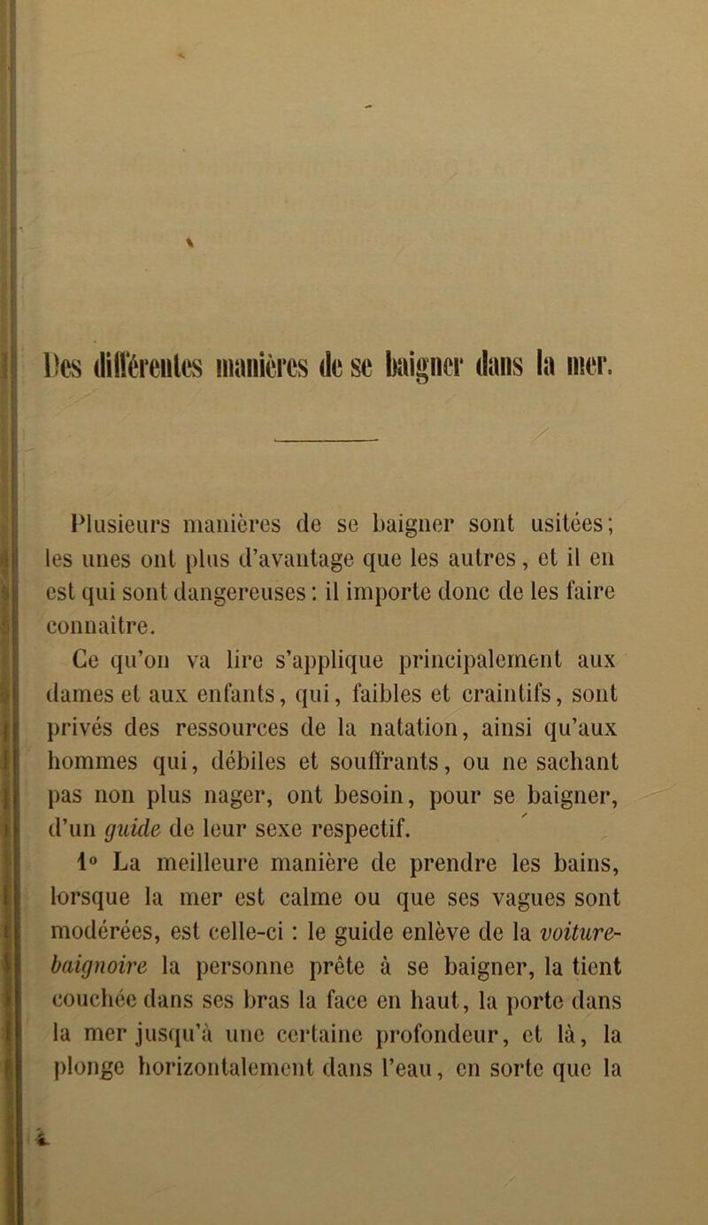 Des différentes manières de se baigner dans la mer. X Plusieurs manières de se baigner sont usitées; les unes ont plus d’avantage que les autres, et il en est qui sont dangereuses ; il importe donc de les faire connaître. Ce qu’on va lire s’applique principalement aux dames et aux enfants, qui, faibles et craintifs, sont privés des ressources de la natation, ainsi qu’aux hommes qui, débiles et souffrants, ou ne sachant pas non plus nager, ont besoin, pour se baigner, d’un guide de leur sexe respectif. 1° La meilleure manière de prendre les bains, lorsque la mer est calme ou que ses vagues sont modérées, est celle-ci : le guide enlève de la voiture- baignoire la personne prête à se baigner, la tient couchée dans ses bras la face en haut, la porte dans la mer jusqu’à une certaine profondeur, et là, la plonge horizontalement dans l’eau, en sorte que la