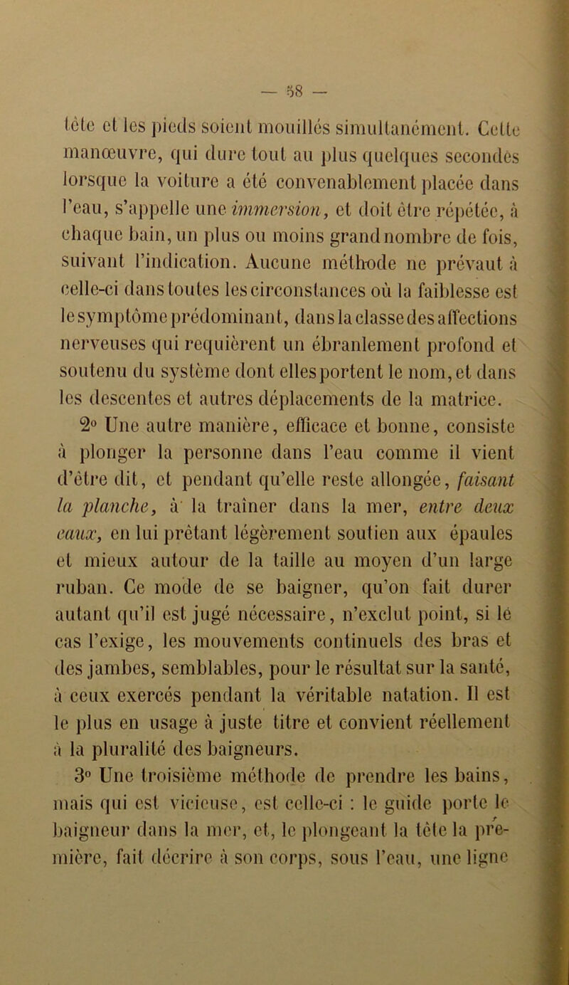 Icte et les pieds soient mouillés simultanément. Cette manœuvre, qui dure tout au plus quelques secondes lorsque la voiture a été convenablement placée dans l’eau, s’appelle une immersion, et doit être répétée, à chaque bain, un plus ou moins grand nombre de fois, suivant l’indication. Aucune méthode ne prévaut à celle-ci dans toutes les circonstances où la faiblesse est le symptôme prédominant, dans la classe des affections nerveuses qui requièrent un ébranlement profond et soutenu du système dont elles portent le nom, et dans les descentes et autres déplacements de la matrice. 2° Une autre manière, efficace et bonne, consiste à plonger la personne dans l’eau comme il vient d’être dit, et pendant qu’elle reste allongée, faisant la planche, à la traîner dans la mer, entre deux eaux, en lui prêtant légèrement soutien aux épaules et mieux autour de la taille au moyen d’un large ruban. Ce mode de se baigner, qu’on fait durer autant qu’il est jugé nécessaire, n’exclut point, si lé cas l’exige, les mouvements continuels des bras et des jambes, semblables, pour le résultat sur la santé, à ceux exercés pendant la véritable natation. Il est le plus en usage à juste titre et convient réellement à la pluralité des baigneurs. 3° Une troisième méthode de prendre les bains, mais qui est vicieuse, est celle-ci : le guide porte le baigneur dans la mer, et, le plongeant la tète la pre- mière, fait décrire à son corps, sous l’eau, une ligne
