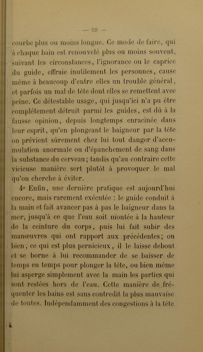courbe plus ou moins longue. Ce mode de faire, qui à chaque bain est renouvelé plus ou moins souvent, suivant les circonstances, l’ignorance ou le caprice du guide, effraie inutilement les personnes, cause même à beaucoup d’entre elles un trouble général, et parfois un mal de tête dont elles se remettent avec peine. Ce détestable usage, qui jusqu’ici n’a pu être complètement détruit parmi les guides, est dù à la fausse opinion, depuis longtemps enracinée dans leur esprit, qu’en plongeant le baigneur par la tête on prévient sûrement chez lui tout danger d’accu- mulation anormale ou d’épanchement de sang dans la substance du cerveau; tandis qu’au contraire cette vicieuse manière sert plutôt à provoquer le mal qu’on cherche à éviter. 4° Enfin, une dernière pratique est aujourd’hui encore, mais rarement exécutée : le guide conduit à la main et fait avancer pas à pas le baigneur dans la mer, jusqu’à ce que l’eau soit montée à la hauteur de la ceinture du corps, puis lui fait subir des manœuvres qui ont rapport aux précédentes; ou bien, ce qui est plus pernicieux, il le laisse debout et se borne à lui recommander de se baisser de temps en temps pour plonger la tête, ou bien même lui asperge simplement avec la main les parties qui sont restées hors de l’eau. Cette manière de fré- quenter les bains est sans contredit la plus mauvaise de toutes. Indépendamment des congestions à la tète î