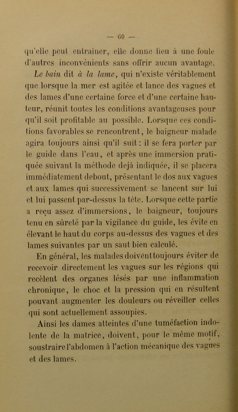qu’elle peut, entraîner, elle donne lieu à une foule d’autres inconvénients sans offrir aucun avantage. Le bain dit à la lame, qui n’existe véritablement que lorsque la mer est agitée et lance des vagues et des lames d’une certaine force et d’une certaine hau- teur, réunit toutes les conditions avantageuses pour qu’il soit profitable au possible. Lorsque ces condi- tions favorables se rencontrent, le baigneur malade agira toujours ainsi qu’il suit: il se fera porter par le guide dans l’eau, et après une immersion prati- quée suivant la méthode déjà indiquée, il se placera immédiatement debout, présentant le dos aux vagues et aux lames qui successivement se lancent sur lui et lui passent par-dessus la tète. Lorsque cette partie a reçu assez d’immersions, le baigneur, toujours tenu en sûreté par la vigilance du guide, les évite en élevant le haut du corps au-dessus des vagues et des lames suivantes par un saut bien calculé. En général, les malades doivent toujours éviter de recevoir directement les vagues sur les régions qui recèlent des organes lésés par une inflammation chronique, le choc et la pression qui en résultent pouvant augmenter les douleurs ou réveiller celles qui sont actuellement assoupies. Ainsi les dames atteintes d’une tuméfaction indo- lente de la matrice, doivent, pour le même motif, soustraire l’abdomen à l’action mécanique des vagues et des lames.