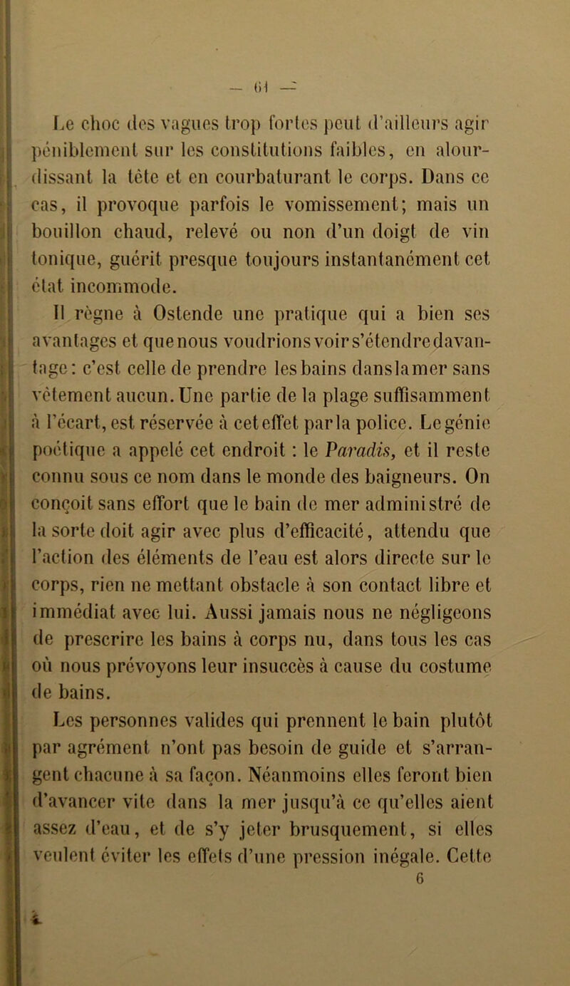 - (H — Le choc des vagues trop fortes peut d’ailleurs agir péniblement sur les constitutions faibles, en alour- dissant la tête et en courbaturant le corps. Dans ce cas, il provoque parfois le vomissement; mais un bouillon chaucl, relevé ou non d’un doigt de vin tonique, guérit presque toujours instantanément cet état incommode. 11 règne à Ostende une pratique qui a bien ses avantages et que nous voudrions voir s’étendre davan- tage: c’est celle de prendre les bains danslamer sans vêtement aucun. Une partie de la plage suffisamment à l’écart, est réservée à cet effet parla police. Le génie poétique a appelé cet endroit : le Paradis, et il reste connu sous ce nom dans le monde des baigneurs. On conçoit sans effort que le bain de mer administré de la sorte doit agir avec plus d’efficacité, attendu que l’action des éléments de l’eau est alors directe sur le corps, rien ne mettant obstacle à son contact libre et immédiat avec lui. Aussi jamais nous ne négligeons de prescrire les bains à corps nu, dans tous les cas où nous prévoyons leur insuccès à cause du costume de bains. Les personnes valides qui prennent le bain plutôt par agrément n’ont pas besoin de guide et s’arran- gent chacune à sa façon. Néanmoins elles feront bien d’avancer vite dans la mer jusqu’à ce qu’elles aient assez d’eau, et de s’y jeter brusquement, si elles veulent éviter les effets d’une pression inégale. Cette 6 i