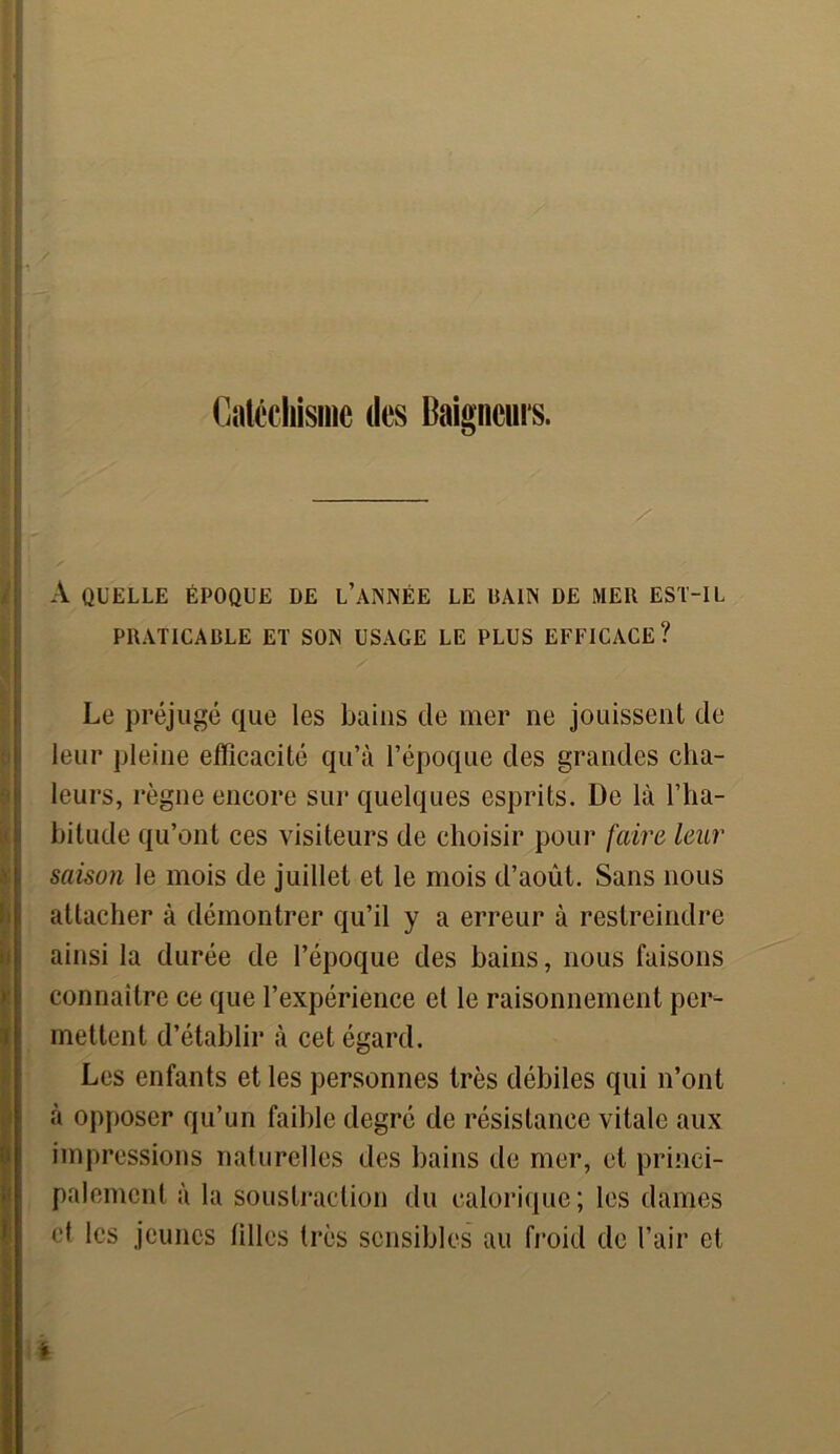 f Catéchisme des Baigneurs. — A QUELLE ÉPOQUE DE L’ANNÉE LE BAIN DE MER EST-IL PRATICADLE ET SON USAGE LE PLUS EFFICACE? Le préjugé que les bains de mer ne jouissent de leur pleine efficacité qu’à l’époque des grandes cha- leurs, règne encore sur quelques esprits. De là l’ha- bitude qu’ont ces visiteurs de choisir pour faire leur saison le mois de juillet et le mois d’août. Sans nous attacher à démontrer qu’il y a erreur à restreindre ainsi la durée de l’époque des bains, nous faisons connaître ce que l’expérience et le raisonnement per- mettent d’établir à cet égard. Les enfants et les personnes très débiles qui n’ont à opposer qu’un faible degré de résistance vitale aux impressions naturelles des bains de mer, et princi- palement à la soustraction du calorique; les dames et les jeunes filles très sensibles au froid de l’air et %
