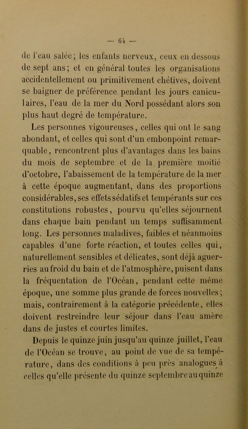 de l’eau salée; les enfants nerveux, ceux en dessous de sept ans; et en général toutes les organisations accidentellement ou primitivement chétives, doivent se baigner de préférence pendant les jours canicu- laires, l’eau de la mer du Nord possédant alors son plus haut degré de température. Les personnes vigoureuses, celles qui ont le sang abondant, et celles qui sont d’un embonpoint remar- quable, rencontrent plus d’avantages dans les bains du mois de septembre et de la première moitié d’octobre, l’abaissement de la température de la mer à cette époque augmentant, dans des proportions considérables, ses effets sédatifs et tempérants sur ces constitutions robustes, pourvu qu’elles séjournent dans chaque bain pendant un temps suffisamment long. Les personnes maladives, faibles et néanmoins capables d’une forte réaction, et toutes celles qui, naturellement sensibles et délicates, sont déjà aguer- ries au froid du bain et de l’atmosphère, puisent dans la fréquentation de l’Océan, pendant cette même époque, une somme plus grande de forces nouvelles ; mais, contrairement à la catégorie précédente, elles doivent restreindre leur séjour dans l’eau amère dans de justes et courtes limites. Depuis le quinze juin jusqu’au quinze juillet, l’eau de l’Océan se trouve, au point de vue de sa tempé- rature, dans des conditions à peu près analogues à celles qu’elle présente du quinze septembre au quinze