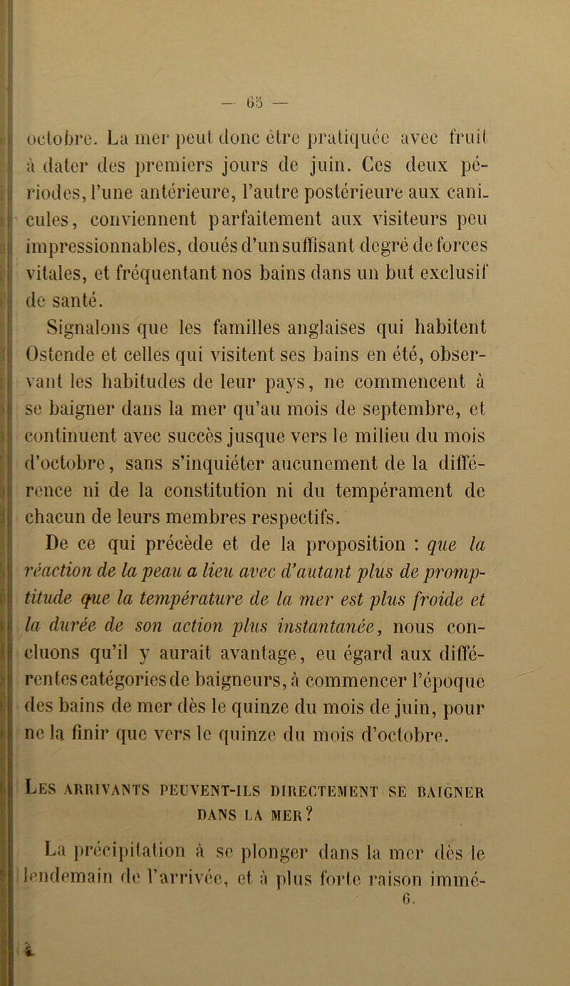 octobre. La mer peut donc être pratiquée avec fruit à dater des premiers jours de juin. Ces deux pé- riodes, l’une antérieure, l’autre postérieure aux cani. j cules, conviennent parfaitement aux visiteurs peu ! impressionnables, doués d’un suffisant degré de forces vitales, et fréquentant nos bains dans un but exclusif de santé. Signalons que les familles anglaises qui habitent Ostende et celles qui visitent ses bains en été, obser- vant les habitudes de leur pays, ne commencent à se baigner dans la mer qu’au mois de septembre, et continuent avec succès jusque vers le milieu du mois d’octobre, sans s’inquiéter aucunement de la diffé- rence ni de la constitution ni du tempérament de chacun de leurs membres respectifs. De ce qui précède et de la proposition : que la 1 réaction de la peau a lieu avec d’autant plus de promp- titude que la température de la mer est plus froide et la durée de son action plus instantanée, nous con- cluons qu’il y aurait avantage, eu égard aux diffé- rentes catégories de baigneurs, à commencer l’époque I des bains de mer dès le quinze du mois de juin, pour ( ne la finir que vers le quinze du mois d’octobre. Les arrivants peuvent-ils directement se daigner DANS LA MER? La précipitation h se plonger dans la mer dès le lendemain de l’arrivée, et à plus forte raison immé- 6.