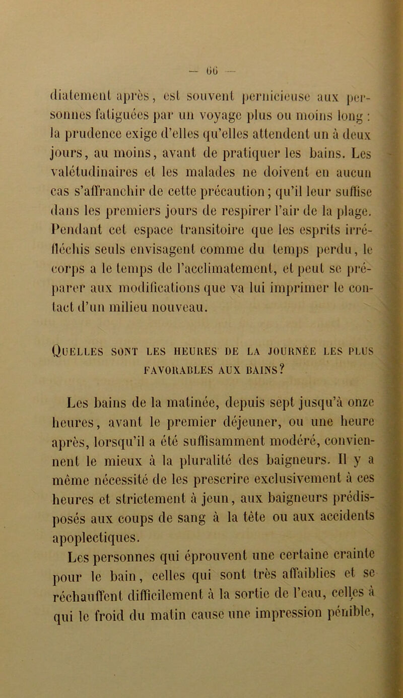 00 diatement après, csl souvent pernicieuse aux per- sonnes fatiguées par un voyage plus ou moins long : la prudence exige d’elles qu’elles attendent un à deux jours, au moins, avant de pratiquer les bains. Les valétudinaires et les malades ne doivent en aucun cas s’affranchir de cette précaution; qu’il leur suffise dans les premiers jours de respirer l’air de la plage. Pendant cet espace transitoire que les esprits irré- fléchis seuls envisagent comme du temps perdu, le corps a le temps de l’acclimatement, et peut se pré- parer aux modifications que va lui imprimer le con- tact d’un milieu nouveau. Quelles sont les heures de la journée les plus FAVORABLES AUX BAINS? Les bains de la matinée, depuis sept jusqu’à onze heures, avant le premier déjeuner, ou une heure après, lorsqu’il a été suffisamment modéré, convien- nent le mieux à la pluralité des baigneurs. Il y a même nécessité de les prescrire exclusivement à ces heures et strictement à jeun, aux baigneurs prédis- posés aux coups de sang à la tète ou aux accidents apoplectiques. Les personnes qui éprouvent une certaine crainte pour le bain, celles qui sont très affaiblies et se réchauffent difficilement à la sortie de l’eau, celles à qui le froid du matin cause une impression pénible,