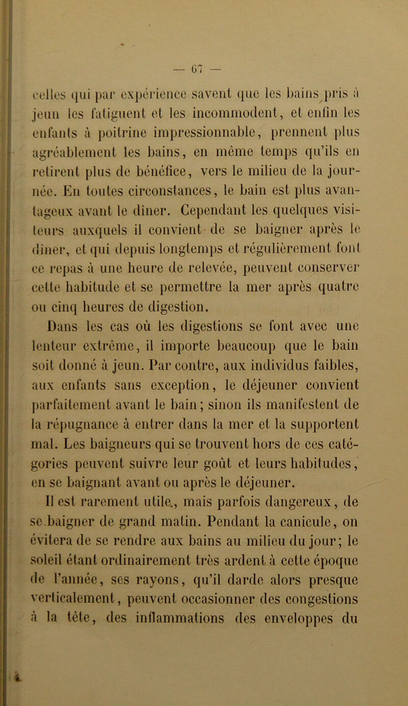 celles qui par expérience savent que les bains pris à jeun les fatiguent et les incommodent, et enfin les enfants à poitrine impressionnable, prennent plus agréablement les bains, en même temps qu’ils en retirent plus de bénéfice, vers le milieu de la jour- née. En toutes circonstances, le bain est plus avan- tageux avant le dîner. Cependant les quelques visi- teurs auxquels il convient de se baigner après le diner, et qui depuis longtemps et régulièrement font ce repas à une heure de relevée, peuvent conserver celle habitude et se permettre la mer après quatre ou cinq heures de digestion. Dans les cas où les digestions se font avec une lenteur extrême, il importe beaucoup que le bain soit donné à jeun. Par contre, aux individus faibles, aux enfants sans exception, le déjeuner convient parfaitement avant le bain ; sinon ils manifestent de la répugnance à entrer dans la mer et la supportent mal. Les baigneurs qui se trouvent hors de ces caté- gories peuvent suivre leur goût et leurs habitudes, en se baignant avant on après le déjeuner. Il est rarement utile., mais parfois dangereux, de se.baigner de grand matin. Pendant la canicule, on évitera de se rendre aux bains au milieu du jour; le soleil étant ordinairement très ardent à cette époque de l’année, scs rayons, qu’il darde alors presque verticalement, peuvent occasionner des congestions à la tète, des inflammations des enveloppes du
