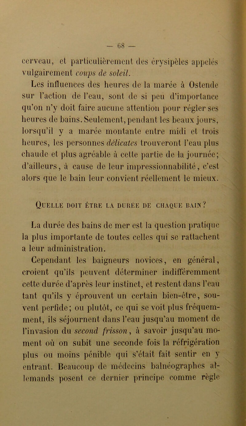 cerveau, et particulièrement des érysipèles appelés vulgairement coups de soleil. Les influences des heures de la marée à Ostende sur l’action de l’eau, sont de si peu d’importance qu’on n’y doit faire aucune attention pour régler ses heures de bains. Seulement, pendant les beaux jours, lorsqu’il y a marée montante entre midi et trois heures, les personnes délicates trouveront l’eau plus chaude et plus agréable à cette partie de la journée ; d’ailleurs, à cause de leur impressionnabilité, c’est alors que le bain leur convient réellement le mieux. Quelle doit être la durée de chaque bain? La durée des bains de mer est la question pratique la plus importante de toutes celles qui se rattachent a leur administration. Cependant les baigneurs novices, en général, croient qu’ils peuvent déterminer indifféremment cette durée d’après leur instinct, et restent dans l’eau tant qu’ils y éprouvent un certain bien-être, sou- vent perfide; ou plutôt, ce qui se voit plus fréquem- ment, ils séjournent dans l’eau jusqu’au moment de l’invasion du second frisson, à savoir jusqu’au mo- ment où on subit une seconde fois la réfrigération plus ou moins pénible qui s’était fait sentir en y entrant. Beaucoup de médecins balnéographes al- lemands posent ce dernier principe comme règle