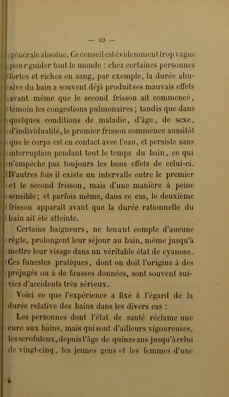 générale absolue. Ce conseil est évidemment trop vague , pour guider tout le monde : chez certaines personnes fortes et riches en sang, par exemple, la durée abu- sive du bain a souvent déjà produises mauvais effets avant même que le second frisson ait commencé, Itémoin les congestions pulmonaires ; tandis que dans quelques conditions de maladie, d’âge, de sexe, d’individualité, le premier frisson commence aussitôt que le corps est en contact avec l’eau, et persiste sans interruption pendant tout le temps du bain, ce qui m’empêche pas toujours les bons effets de celui-ci. D’autres fois il existe un intervalle entre le premier et le second frisson, mais d’une manière à peine i' sensible ; et parfois même, dans ce cas, le deuxième i frisson apparaît avant que la durée rationnelle du ! bain ait été atteinte. Certains baigneurs, ne tenant compte d’aucune ; règle, prolongent leur séjour au bain, même jusqu’à mettre leur visage dans un véritable état de cyanose. «Ces funestes pratiques, dont on doit l’origine à des préjugés ou à de fausses données, sont souvent sui- vies d’accidents très sérieux. Voici ce que l’expérience a fixé à l’égard de la durée relative des bains dans les divers cas : Les personnes dont l’état de santé réclame une cure aux bains, mais qui sont d’ailleurs vigoureuses, les scrofuleux, depuis l’âge de quinzeans jusqu’àcelui de vingt-cinq, les jeunes gens et les femmes d’une
