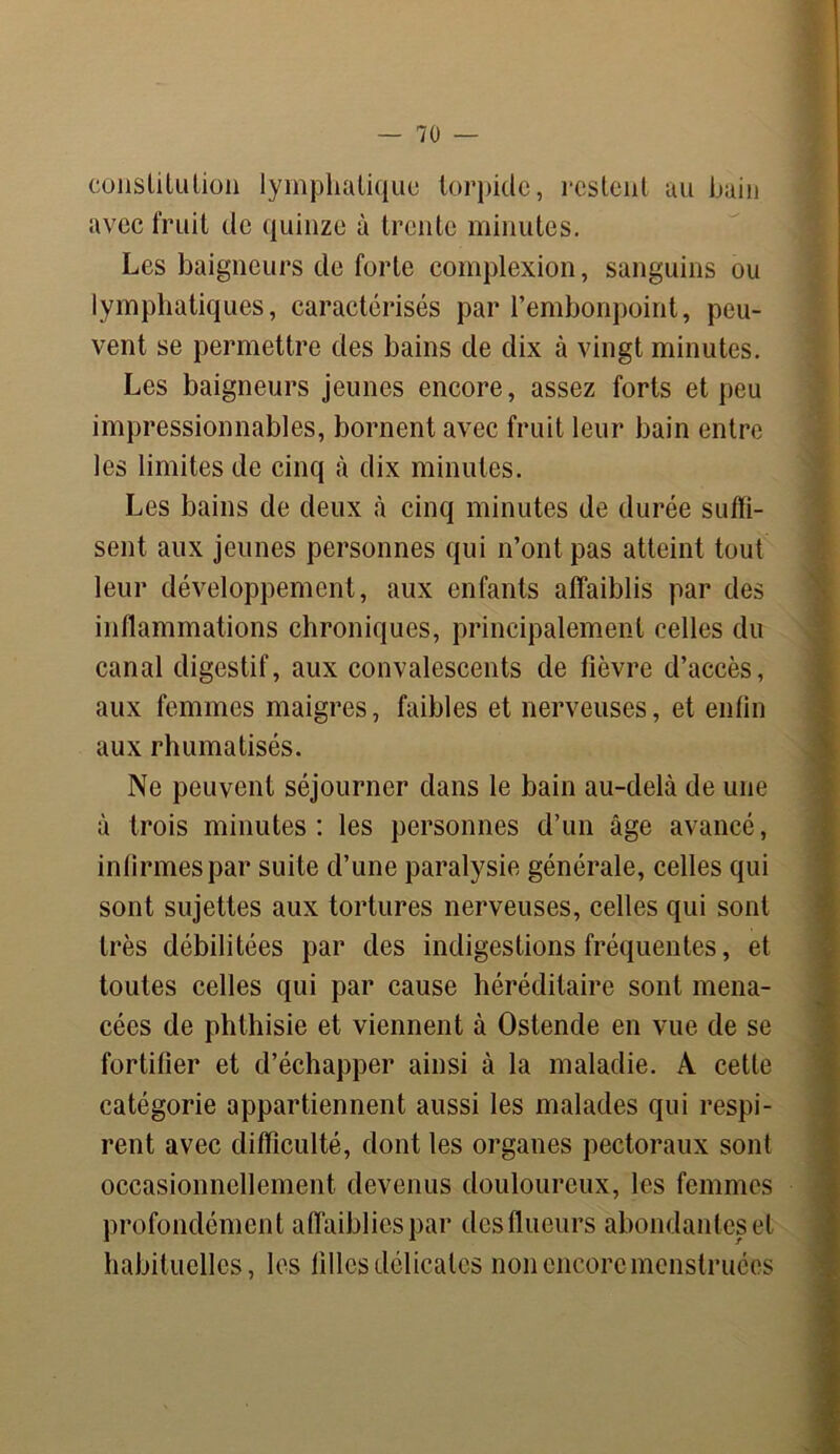 constitution lymphatique torpide, restent au bain avec fruit de quinze à trente minutes. Les baigneurs de forte complexion, sanguins ou lymphatiques, caractérisés par l’embonpoint, peu- vent se permettre des bains de dix à vingt minutes. Les baigneurs jeunes encore, assez forts et peu impressionnables, bornent avec fruit leur bain entre les limites de cinq à dix minutes. Les bains de deux à cinq minutes de durée suffi- sent aux jeunes personnes qui n’ont pas atteint tout leur développement, aux enfants affaiblis par des inflammations chroniques, principalement celles du canal digestif, aux convalescents de fièvre d’accès, aux femmes maigres, faibles et nerveuses, et enfin aux rhumatisés. Ne peuvent séjourner dans le bain au-delà de une à trois minutes: les personnes d’un âge avancé, infirmes par suite d’une paralysie générale, celles qui sont sujettes aux tortures nerveuses, celles qui sont très débilitées par des indigestions fréquentes, et toutes celles qui par cause héréditaire sont mena- cées de phthisie et viennent à Ostende en vue de se fortifier et d’échapper ainsi à la maladie. A cette catégorie appartiennent aussi les malades qui respi- rent avec difficulté, dont les organes pectoraux sont occasionnellement devenus douloureux, les femmes profondément affaiblies par desflueurs abondantes et habituelles, les filles délicates non encore menstruées