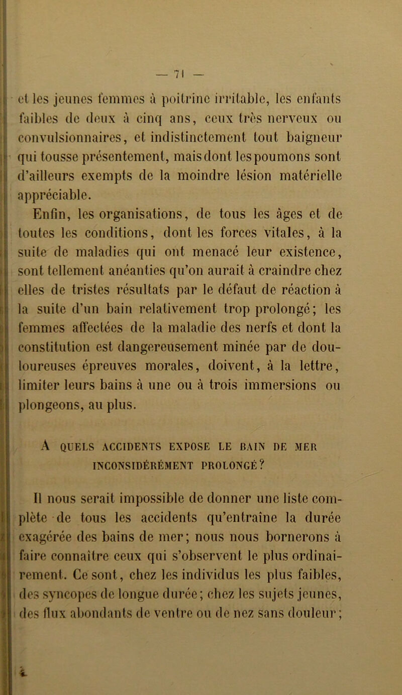 et les jeunes femmes à poitrine irritable, les enfants faibles de deux à cinq ans, ceux très nerveux ou convulsionnaires, et indistinctement tout baigneur qui tousse présentement, mais dont les poumons sont d’ailleurs exempts de la moindre lésion matérielle appréciable. Enfin, les organisations, de tous les âges et de toutes les conditions, dont les forces vitales, à la suite de maladies qui ont menacé leur existence, sont tellement anéanties qu’on aurait à craindre chez I elles de tristes résultats par le défaut de réaction à la suite d’un bain relativement trop prolongé; les femmes affectées de la maladie des nerfs et dont la constitution est dangereusement minée par de dou- loureuses épreuves morales, doivent, à la lettre, limiter leurs bains à une ou à trois immersions ou plongeons, au plus. A QUELS ACCIDENTS EXPOSE LE BAIN DE MER INCONSIDÉRÉMENT PROLONGÉ? Il nous serait impossible de donner une liste com- plète de tous les accidents qu’entraîne la durée exagérée des bains de mer; nous nous bornerons à faire connaître ceux qui s’observent le plus ordinai- rement. Ce sont, chez les individus les plus faibles, des syncopes de longue durée; chez les sujets jeunes, des flux abondants de ventre ou de nez sans douleur;