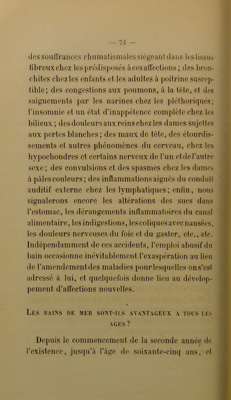 des souffrances rhumatismales siégeant dans les tissus fibreux chez les prédisposés à ces affections; des bron- chites chez les enfants et les adultes à poitrine suscep- tible; des congestions aux poumons, à la tête, et des saignements par les narines chez les pléthoriques; l’insomnie et un état d’inappétence complète chez les bilieux ; des douleurs aux reins chez les dames sujettes aux pertes blanches; des maux de tête, des étourdis- sements et autres phénomènes du cerveau, chez les hypochondres et certains nerveux de l’un etdel’autre sexe; des convulsions et des spasmes chez les dames à pâles couleurs ; des inflammations aiguës du conduit auditif externe chez les lymphatiques; enfin, nous signalerons encore les altérations des sucs dans l’estomac, les dérangements inflammatoires du canal alimentaire, les indigestions, les coliques avec nausées, les douleurs nerveuses du foie et du gaster, etc., etc. Indépendamment de ces accidents, l’emploi abusif du bain occasionne inévitablement l’exaspération au lieu de l’amendementdes maladies pourlesquelles on s’est adressé à lui, et quelquefois donne lieu au dévelop- pement d’affections nouvelles. Les rains de mer sont-ils avantageux a tous les AGES ? Depuis le commencement de la seconde année de l’existence, jusqu’à l’âge de soixante-cinq ans, et