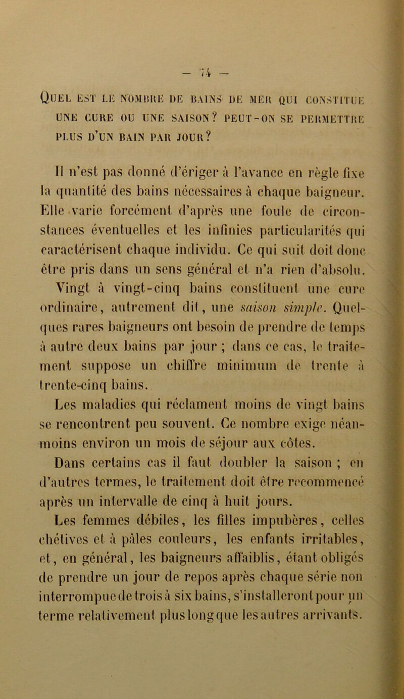 QUEL EST LE NOMBRE DE BAINS DE ME B QUI CONSTITUE UNE CURE OU UNE SAISON? PEUT-ON SE PERMETTRE PLUS ü’UN BAIN PAR JOUR? II n’est pas donné d’ériger à l’avance en règle fixe la quantité des bains nécessaires à chaque baigneur. Elle varie forcément d’après une foule de circon- stances éventuelles et les infinies particularités qui caractérisent chaque individu. Ce qui suit doit donc être pris dans un sens général et n’a rien d’absolu. Vingt à vingt-cinq bains constituent une cure ordinaire, autrement dit, une saison simple. Quel- ques rares baigneurs ont besoin de prendre de temps à autre deux bains par jour ; dans ce cas, le traite- ment. suppose un chiffre minimum de (rente à trente-cinq bains. Les maladies qui réclament moins de vingt bains se rencontrent peu souvent. Ce nombre exige néan- moins environ un mois de séjour aux côtes. Dans certains cas il faut doubler la saison ; en d’autres termes, le traitement doit être recommencé après un intervalle de cinq à huit jours. Les femmes débiles, les filles impubères, celles chétives et à pâles couleurs, les enfants irritables, et, en général, les baigneurs affaiblis, étant obligés de prendre un jour de repos après chaque série non interrompue de trois à six bains, s’installeront pour un terme relativement pluslongque lesautres arrivants.
