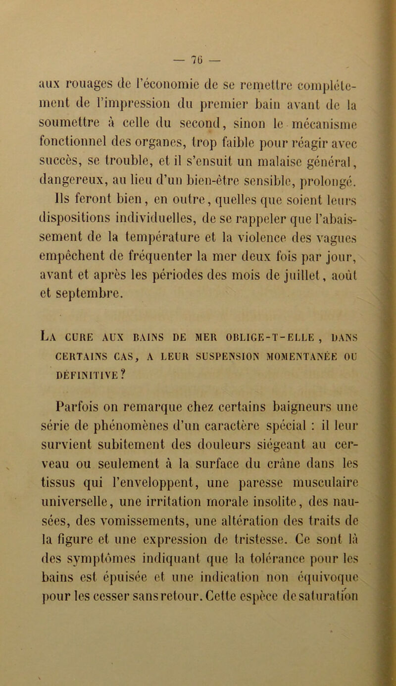— 7Ü — aux rouages de l’économie de se remettre complète- ment de l’impression du premier bain avant de la soumettre à celle du second, sinon le mécanisme fonctionnel des organes, trop faible pour réagir avec succès, se trouble, et il s’ensuit un malaise général, dangereux, au lieu d’un bien-être sensible, prolongé. Ils feront bien, en outre, quelles que soient leurs dispositions individuelles, de se rappeler que l’abais- sement de la température et la violence des vagues empêchent de fréquenter la mer deux fois par jour, avant et après les périodes des mois de juillet , août et septembre. La cure aux bains de mer oblige-t-elle, dans CERTAINS CAS, A LEUR SUSPENSION MOMENTANÉE OU DÉFINITIVE? Parfois on remarque chez certains baigneurs une série de phénomènes d’un caractère spécial : il leur survient subitement des douleurs siégeant au cer- veau ou seulement à la surface du crâne dans les tissus qui l’enveloppent, une paresse musculaire universelle, une irritation morale insolite, des nau- sées, des vomissements, une altération des traits de la figure et une expression de tristesse. Ce sont là des symptômes indiquant que la tolérance pour les bains est épuisée et une indication non équivoque pour les cesser sans retour. Cette espèce de saturation