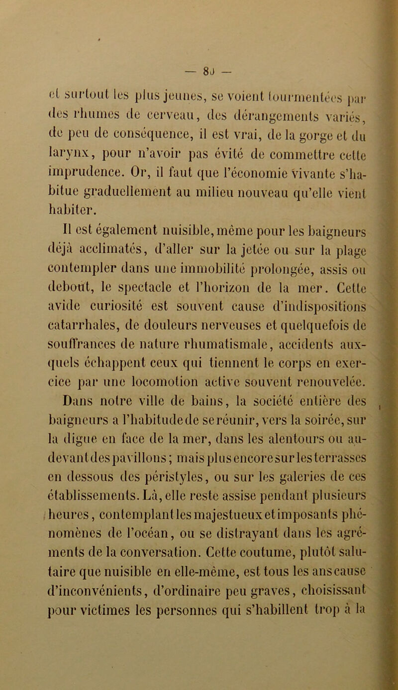 — 8.) (il surtout les plus jeunes, se voient tourmentées par des rhumes de cerveau, des dérangements variés, de peu de conséquence, il est vrai, de la gorge et du larynx, pour n’avoir pas évité de commettre cette imprudence. Or, il faut que l’économie Vivante s’ha- bitue graduellement au milieu nouveau qu’elle vient habiter. Il est également nuisible, même pour les baigneurs déjà acclimatés, d’aller sur la jetée ou sur la plage contempler dans une immobilité prolongée, assis ou debout, le spectacle et l’horizon de la mer. Cette avide curiosité est souvent cause d’indispositions catarrhales, de douleurs nerveuses et quelquefois de souffrances de nature rhumatismale, accidents aux- quels échappent ceux qui tiennent le corps en exer- cice par une locomotion active souvent renouvelée. Dans notre ville de bains, la société entière des baigneurs a l’habitude de se réunir, vers la soirée, sur la digue en face de la mer, dans les alentours ou au- devant des pavillons; mais plus encore sur les terrasses en dessous des péristyles, ou sur les galeries de ces établissements. Là, elle reste assise pendant plusieurs heures, contemplant les majestueux et imposants phé- nomènes de l’océan, ou se distrayant dans les agré- ments de la conversation. Cette coutume, plutôt salu- taire que nuisible en elle-même, est tous les ans cause d’inconvénients, d’ordinaire peu graves, choisissant pour victimes les personnes qui s’habillent trop à la