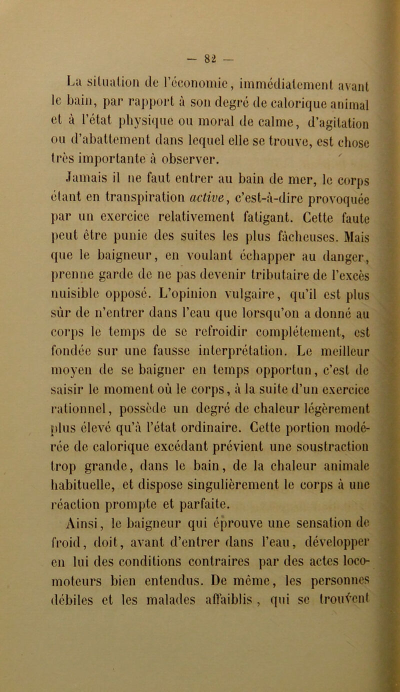 Lu situation clc l’économie, immédiatement avant le bain, par rapport à son degré de calorique animal et à l’état physique ou moral de calme, d’agitation ou d’abattement dans lequel elle se trouve, est chose très importante à observer. Jamais il ne faut entrer au bain de mer, le corps étant en transpiration active, c’est-à-dire provoquée par un exercice relativement fatigant. Cette faute peut être punie des suites les plus fâcheuses. Mais que le baigneur, en voulant échapper au danger, prenne garde de ne pas devenir tributaire de l’excès nuisible opposé. L’opinion vulgaire, qu’il est plus sûr de n’entrer dans l’eau que lorsqu’on a donné au corps le temps de se refroidir complètement, est fondée sur une fausse interprétation. Le meilleur moyen de se baigner en temps opportun, c’est de saisir le moment où le corps, à la suite d’un exercice rationnel, possède un degré de chaleur légèrement plus élevé qu’à l’état ordinaire. Cette portion modé- rée de calorique excédant prévient une soustraction trop grande, dans le bain, de la chaleur animale habituelle, et dispose singulièrement le corps à une réaction prompte et parfaite. Ainsi, le baigneur qui éprouve une sensation de froid, doit, avant d’entrer dans l’eau, développer en lui des conditions contraires par des actes loco- moteurs bien entendus. De même, les personnes débiles et les malades affaiblis , qui se trouvent