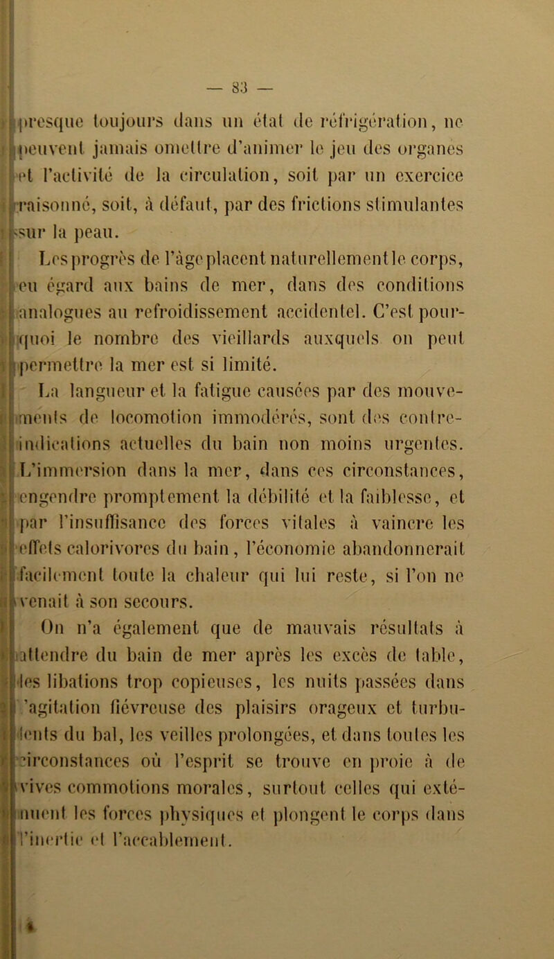 presque toujours dans un état de réfrigération, ne peuvent jamais omettre d’animer le jeu des organes et l’activité de la circulation, soit par un exercice raisonné, soit, à défaut, par des frictions stimulantes sur la peau. Les progrès de l’àge placent naturellementle corps, eu égard aux bains de mer, dans des conditions analogues au refroidissement accidentel. C’est pour- quoi le nombre des vieillards auxquels on peut permettre la mer est si limité. La langueur et la fatigue causées par des mouve- ments de locomotion immodérés, sont des contre- indications actuelles du bain non moins urgentes. L’immersion dans la mer, dans ces circonstances, engendre promptement la débilité et la faiblesse, et par l’insuffisance des forces vitales à vaincre les effetscalorivores du bain, l’économie abandonnerait facilement toute la chaleur qui lui reste, si l’on ne venait à son secours. On n’a également que de mauvais résultats à attendre du bain de mer après les excès de table, les libations trop copieuses, les nuits passées dans 'agitation fiévreuse des plaisirs orageux et, turbu- lents du bal, les veilles prolongées, et dans foules les ■inconstances où l’esprit se trouve en proie à de vives commotions morales, surtout celles qui exté- nuent les forces physiques et plongent le corps dans l’inertie et l’accablement. %