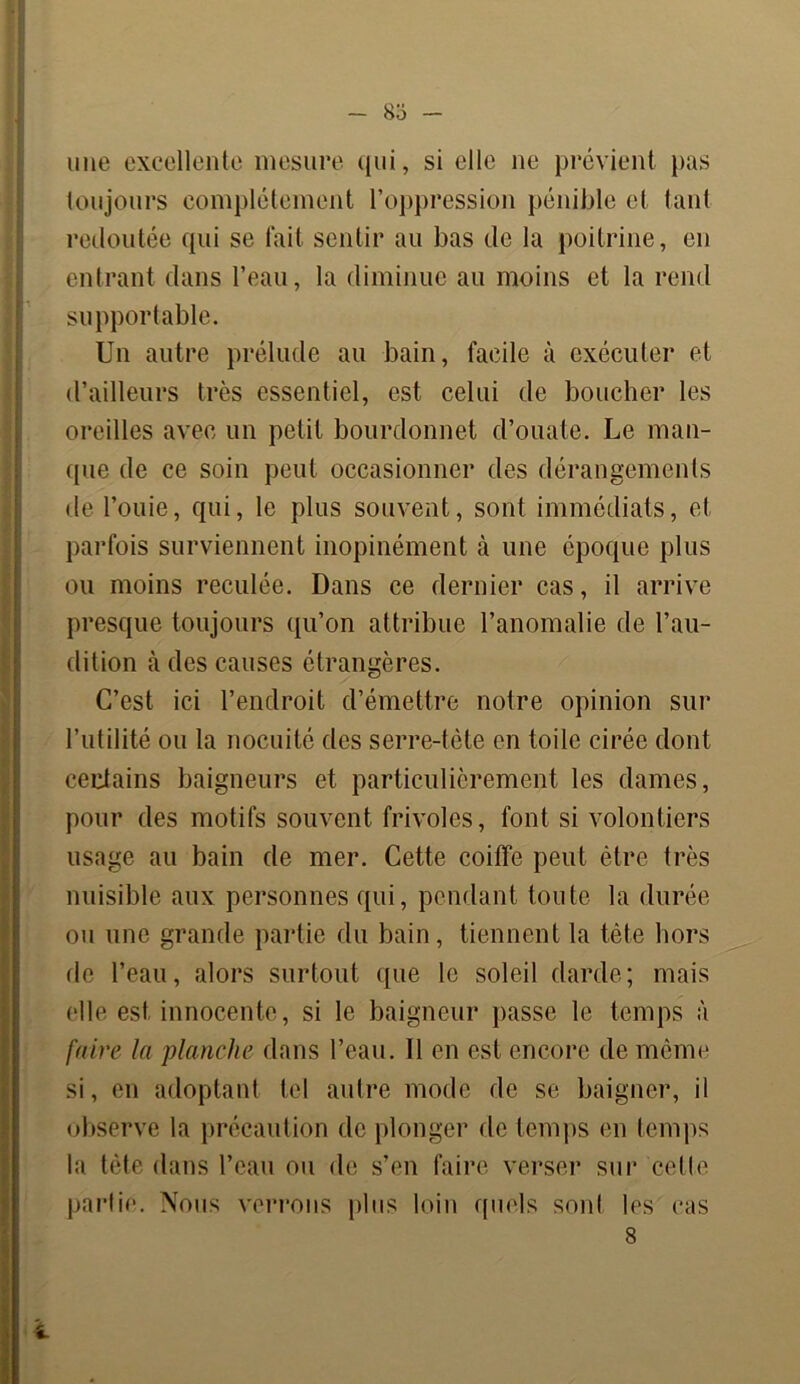 83 - une excellente mesure qui, si elle ne prévient pas toujours complètement l’oppression pénible et tant redoutée qui se fait sentir au bas de la poitrine, en entrant dans l’eau, la diminue au moins et la rend supportable. Un autre prélude au bain, facile à exécuter et d’ailleurs très essentiel, est celui de boucher les oreilles avec un petit bourdonnet d’ouate. Le man- que de ce soin peut occasionner des dérangements de l’ouie, qui, le plus souvent, sont immédiats, et parfois surviennent inopinément à une époque plus ou moins reculée. Dans ce dernier cas, il arrive presque toujours qu’on attribue l’anomalie de l’au- dition à des causes étrangères. C’est ici l’endroit d’émettre notre opinion sur l’utilité ou la nocuité des serre-tête en toile cirée dont certains baigneurs et particulièrement les dames, pour des motifs souvent frivoles, font si volontiers usage au bain de mer. Cette coiffe peut être très nuisible aux personnes qui, pendant toute la durée ou une grande partie du bain, tiennent la tète hors fie l’eau, alors surtout que le soleil darde ; mais (‘lie est innocente, si le baigneur passe le temps à faire la planche dans l’eau. 11 en est encore de même si, en adoptant tel autre mode de se baigner, il observe la précaution de plonger de temps en temps la tête dans l’eau ou de s’en faire verser sur 'cette partie. Nous verrons plus loin quels sont les cas 8