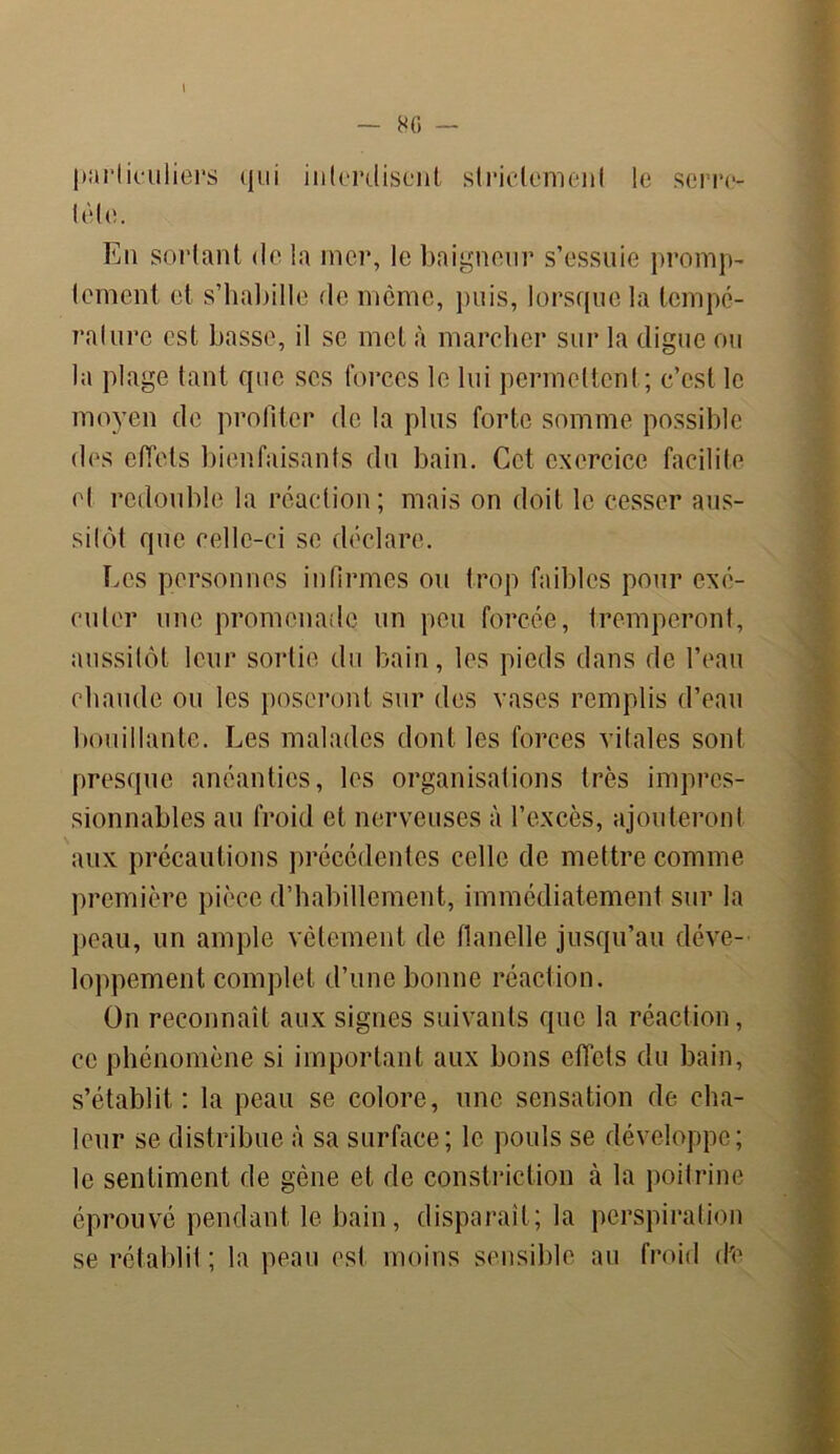 particuliers qui interdisent strictement le serre- tête. En sortant de la mer, le baigneur s’essuie prompt lement et s’habille de meme, puis, lorsque la tempé- rature est basse, il se inet à marcher sur la digue ou la plage tant que scs forces le lui permettent ; c’est le moyen de profiter de la plus forte somme possible des effets bienfaisants du bain. Cet exercice facilite et redouble la réaction; mais on doit le cesser aus- sitôt que celle-ci se déclare. Les personnes infirmes ou trop faibles pour exé- cuter une promenade un peu forcée, tremperont, aussitôt leur sortie du bain, les pieds dans de l’eau chaude ou les poseront sur des vases remplis d’eau bouillante. Les malades dont les forces vitales sont presque anéanties, les organisations très impres- sionnables au froid et nerveuses à l’excès, ajouteront aux précautions précédentes celle de mettre comme première pièce d’habillement, immédiatement sur la peau, un ample vêtement de flanelle jusqu’au déve- loppement complet d’une bonne réaction. On reconnaît aux signes suivants que la réaction, ce phénomène si important aux bons effets du bain, s’établit: la peau se colore, une sensation de cha- leur se distribue à sa surface; le pouls se développe; le sentiment de gène et de constriction à la poitrine éprouvé pendant le bain, disparaît; la perspiration se rétablit ; la peau esl moins sensible au froid cPe