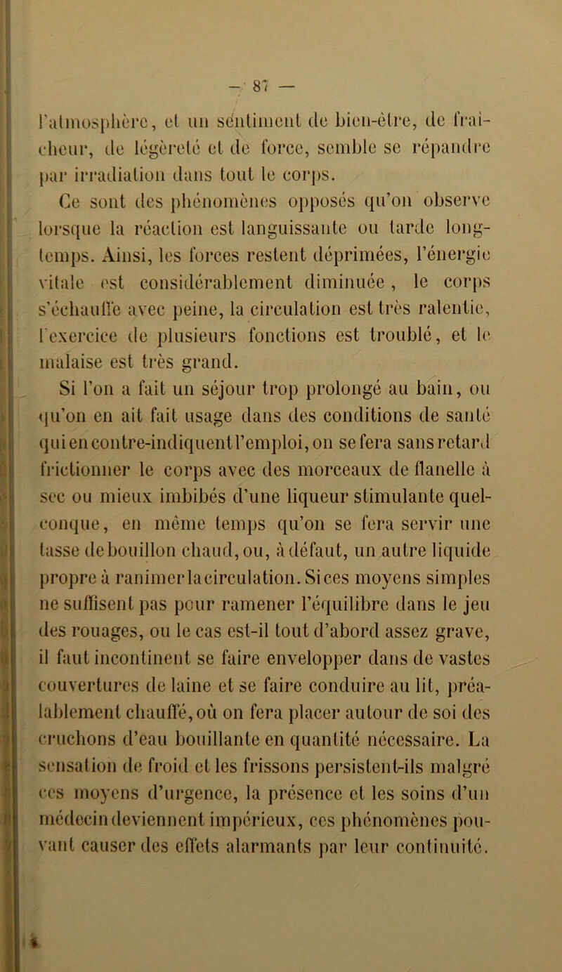 l'atmosphère, et un sentiment de bien-être, de fraî- cheur, de légèreté et de force, semble se répandre par irradiation dans tout le corps. Ce sont des phénomènes opposés qu’on observe lorsque la réaction est languissante ou tarde long- temps. Ainsi, les forces restent déprimées, l’énergie vitale est considérablement diminuée, le corps s’échauffe avec peine, la circulation est très ralentie, l’exercice de plusieurs fonctions est troublé, et le malaise est très grand. Si l’on a fait un séjour trop prolongé au bain, ou qu’on en ait fait usage dans des conditions de santé qui en contre-indiquent l’emploi, on se fera sans retard frictionner le corps avec des morceaux de flanelle à sec ou mieux imbibés d’une liqueur stimulante quel- conque, en même temps qu’on se fera servir une lasse de bouillon chaud, ou, à défaut, un autre liquide propre à ranimerlacirculation. Si ces moyens simples ne suffisent pas pour ramener l’équilibre dans le jeu des rouages, ou le cas est-il tout d’abord assez grave, il faut incontinent se faire envelopper dans de vastes couvertures de laine et se faire conduire au lit, préa- lablement chauffé, où on fera placer autour de soi des cruchons d’eau bouillante en quantité nécessaire. La sensation de froid et les frissons persistent-ils malgré ces moyens d’urgence, la présence et les soins d’un médecin deviennent impérieux, ces phénomènes pou- vant causer des effets alarmants par leur continuité.