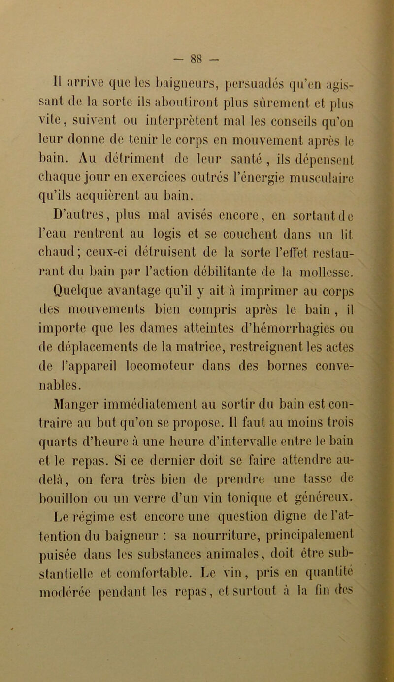 -SS- II arrive que les baigneurs, persuadés qu’en agis- sant de la sorte ils aboutiront plus sûrement et plus vite, suivent ou interprètent mal les conseils qu’on leur donne de tenir le corps en mouvement après le bain. Au détriment de leur santé , ils dépensent chaque jour en exercices outrés l’énergie musculaire qu’ils acquièrent au bain. D’autres, plus mal avisés encore, en sortant de l’eau rentrent au logis et se couchent dans un lit chaud; ceux-ci détruisent de la sorte reflet restau- rant du bain par l’action débilitante de la mollesse. Quelque avantage qu’il y ait à imprimer au corps des mouvements bien compris après le bain , il importe que les dames atteintes d’hémorrhagies ou de déplacements de la matrice, restreignent les actes de l’appareil locomoteur dans des bornes conve- nables. Manger immédiatement au sortir du bain est con- traire au but qu’on se propose. Il faut au moins trois quarts d’heure à une heure d’intervalle entre le bain et le repas. Si ce dernier doit se faire attendre au- delà, on fera très bien de prendre une tasse de bouillon ou un verre d’un vin tonique et généreux. Le régime est encore une question digne de l’at- tention du baigneur : sa nourriture, principalement puisée dans les substances animales, doit être sub- stantielle et comfortable. Le vin, pris en quantité modérée pendant les repas, et surtout à la fin des