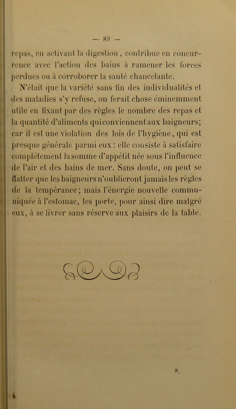 repas, en activant la digestion , contribue en concur- rence avec l’action des bains à ramener les forces perdues ou à corroborer la santé chancelante. N’était que la variété sans fin des individualités et îles maladies s’y refuse, on ferait chose éminemment utile en fixant par des règles le nombre des repas et la quantité d’aliments qui conviennent aux baigneurs; car il est une violation des lois de l’hygiène, qui est presque générale parmi eux : elle consiste à satisfaire complètement la somme d’appétit née sous l’influence de l’air et des bains de mer. Sans doute, on peut se flatter que les baigneurs n’oublieront jamais les règles de la tempérance ; mais l’énergie nouvelle commu- niquée à l’estomac, les porte, pour ainsi dire malgré eux, à se livrer sans réserve aux plaisirs de la table. 8.