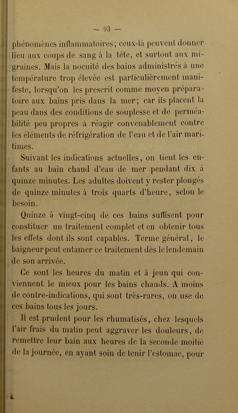 B î I phénomènes inflammatoires; ceux-là peuvent donner lieu aux coups de sang à la tète, et surtout aux mi- graines. Mais la nocuité des bains administrés à une température trop élevée est particulièrement mani- feste, lorsqu’on les prescrit comme moyen prépara- toire aux bains pris dans la mer; car ils placent la peau dans des conditions de souplesse et de perméa- bilité peu propres à réagir convenablement contre les éléments de réfrigération de l’eau et de l’air mari- times. Suivant les indications actuelles, on tient les en- fants au bain chaud d’eau de mer pendant dix à quinze minutes. Les adultes doivent y rester plongés de quinze minutes à trois quarts d’heure, selon le besoin. Quinze à vingt-cinq de ces bains suffisent pour constituer un traitement complet et en obtenir tous les effets dont ils sont capables. Terme général, le baigneur peut entamer ce traitement dès le lendemain de son arrivée. Ce sont les heures du matin et à jeun qui con- viennent le mieux pour les bains chauds. A moins de contre-indications, qui sont très-rares, on use de ces bains tous les jours. Il est prudent pour les rhumatisés, chez lesquels l’air frais du matin peut aggraver les douleurs, de remettre leur bain aux heures de la seconde moitié de la journée, en ayant soin de tenir l’estomac, pour