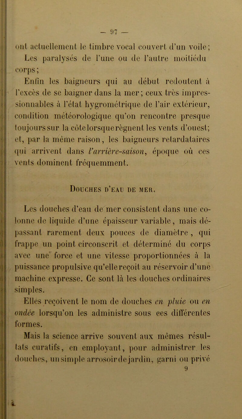 ont actuellement le timbre vocal couvert d’un voile; Les paralysés de l’une ou de l’autre moitiédu corps ; Enfin les baigneurs qui au début redoutent à l'excès de se baigner dans la mer; ceux très impres- sionnables à l’état hygrométrique de l’air extérieur, condition météorologique qu’on rencontre presque Itoujourssur la côte lorsque régnent les vents d’ouest; et, par la même raison, les baigneurs retardataires qui arrivent dans l’arrière-saison, époque où ces vents dominent fréquemment. Douches d’eau de mer, Les douches d’eau de mer consistent dans une co- lonne de liquide d’une épaisseur variable, mais dé- passant rarement deux pouces de diamètre , qui frappe un point circonscrit et déterminé du corps avec une’ force et une vitesse proportionnées à la puissance propulsive qu’elle reçoit au réservoir d’une machine expresse. Ce sont là les douches ordinaires simples. Elles reçoivent le nom de douches en pluie ou en ondée lorsqu’on les administre sous ees différentes formes. Mais la science arrive souvent aux mêmes résul- lats curatifs, en employant, pour administrer les douches, un simple arrosoirde jardin, garni ou privé