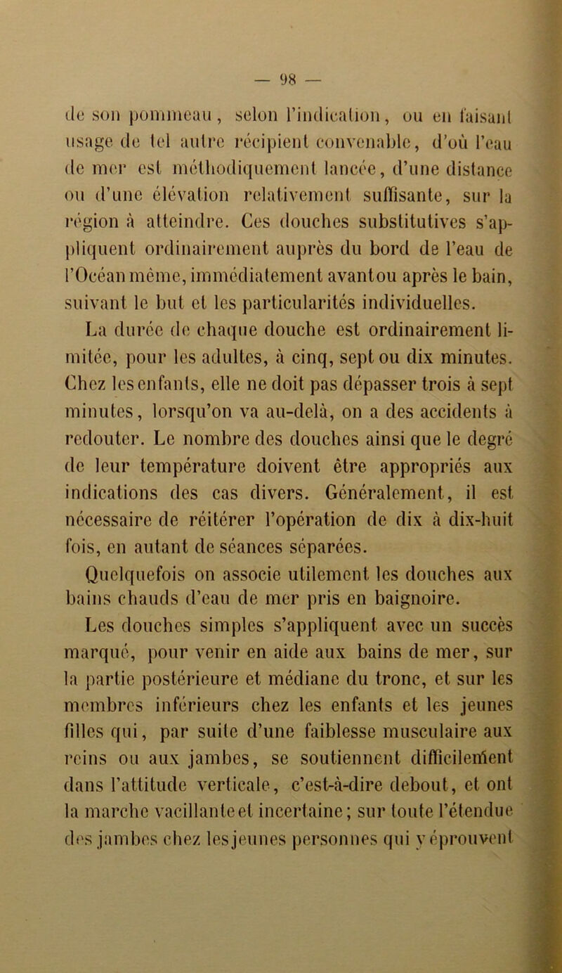de son pommeau, selon 1’indiealion, ou en faisant usage de tel autre récipient convenable, d’où l’eau de mer est méthodiquement lancée, d’une distance ou d’une élévation relativement suffisante, sur la région à atteindre. Ces douches substitutives s’ap- pliquent ordinairement auprès du bord de l’eau de l’Océan même, immédiatement avantou après le bain, suivant le but et les particularités individuelles. La durée de chaque douche est ordinairement li- mitée, pour les adultes, à cinq, sept ou dix minutes. Chez les enfants, elle ne doit pas dépasser trois à sept minutes, lorsqu’on va au-delà, on a des accidents à redouter. Le nombre des douches ainsi que le degré de leur température doivent être appropriés aux indications des cas divers. Généralement, il est nécessaire de réitérer l’opération de dix à dix-huit fois, en autant de séances séparées. Quelquefois on associe utilement les douches aux bains chauds d’eau de mer pris en baignoire. Les douches simples s’appliquent avec un succès marqué, pour venir en aide aux bains de mer, sur la partie postérieure et médiane du tronc, et sur les membres inférieurs chez les enfants et les jeunes filles qui, par suite d’une faiblesse musculaire aux reins ou aux jambes, se soutiennent difficilement dans l’attitude verticale, c’est-à-dire debout , et ont la marche vacillante et incertaine; sur toute l’étendue des jambes chez les jeunes personnes qui y éprouvent