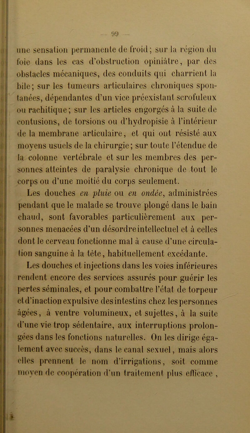 9(J une sensation permanente de froid; sur la région du foie dans les cas d’obstruction opiniâtre, par des obstacles mécaniques, des conduits qui charrient la bile; sur les tumeurs articulaires chroniques spon- tanées, dépendantes d’un vice préexistant scrofuleux ou rachitique; sur les articles engorgés à la suite de contusions, de torsions ou d’hydropisie à l’intérieur de la membrane articulaire, et qui ont résisté aux moyens usuels de la chirurgie ; sur toute l’étendue de la colonne vertébrale et sur les membres des per- sonnes atteintes de paralysie chronique de tout le corps ou d’une moitié du corps seulement. Les douches en pluie ou en ondée, administrées pendant que le malade se trouve plongé dans le bain chaud, sont favorables particulièrement aux per- sonnes menacées d’un désordre intellectuel et à celles dont le cerveau fonctionne mal à cause d’une circula- tion sanguine à la tète, habituellement excédante. Les douches et injections dans les voies inférieures rendent encore des services assurés pour guérir les pertes séminales, et pour combattre l’état de torpeur et d’inaction expulsive des intestins chez les personnes âgées, à ventre volumineux, et sujettes, à la suite d'une vie trop sédentaire, aux interruptions prolon- gées dans les fonctions naturelles. On les dirige éga- lement avec succès, dans le canal sexuel, mais alors elles prennent le nom d’irrigations, soit comme moyen de coopération d’un traitement plus efficace ,