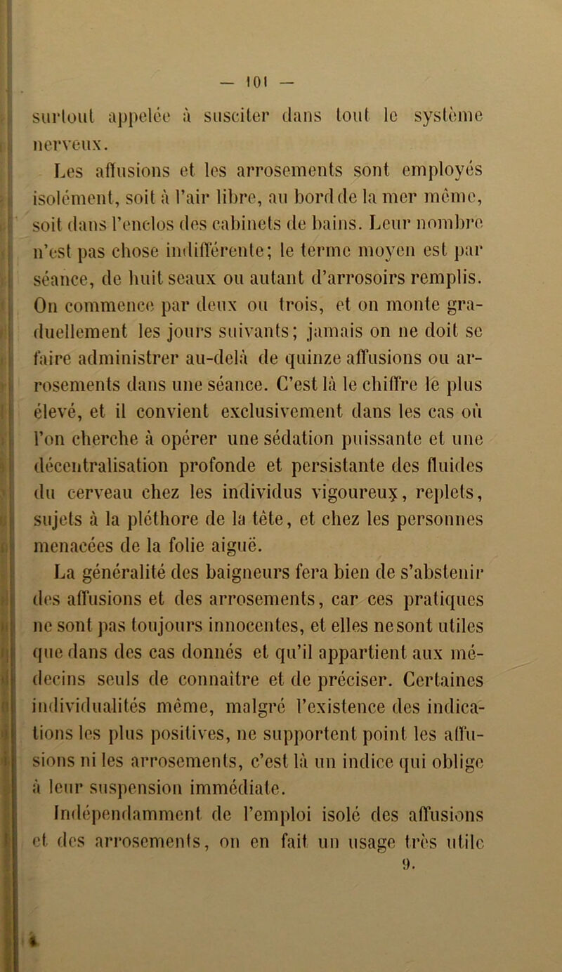 surtout appelée à susciter clans tout le système nerveux. Les affusions et les arrosements sont employés isolément, soit à l’air libre, au bord de la mer même, soit dans l’enclos des cabinets de bains. Leur nombre n’est pas chose indifférente; le terme moyen est par séance, de huit seaux ou autant d’arrosoirs remplis. On commence par deux ou trois, et on monte gra- duellement les jours suivants; jamais on ne doit se faire administrer au-delà de quinze affusions ou ar- rosements dans une séance. C’est là le chiffre le plus élevé, et il convient exclusivement dans les cas où l’on cherche à opérer une sédation puissante et une décentralisation profonde et persistante des fluides du cerveau chez les individus vigoureuy, replets, sujets à la pléthore de la tête, et chez les personnes menacées de la folie aiguë. La généralité des baigneurs fera bien de s’abstenir des affusions et des arrosements, car ces pratiques ne sont pas toujours innocentes, et elles ne sont utiles que dans des cas donnés et qu’il appartient aux mé- decins seuls de connaître et de préciser. Certaines individualités même, malgré l’existence des indica- tions les plus positives, ne supportent point les allu- sions ni les arrosements, c’est là un indice qui oblige à leur suspension immédiate. Indépendamment de l’emploi isolé des affusions et des arrosements, on en fait un usage très utile 9.