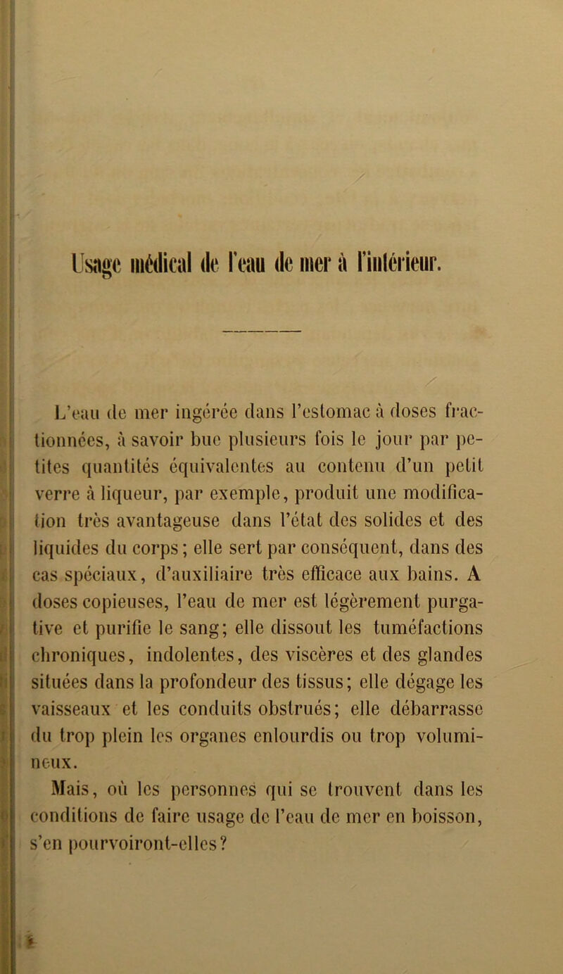 Usîiec médical de l'eau de mer à l'inlérieur. U L’eau de mer ingérée dans l’estomac à doses frac- tionnées, à savoir bue plusieurs fois le jour par pe- tites quantités équivalentes au contenu d’un petit verre à liqueur, par exemple, produit une modifica- tion très avantageuse dans l’état des solides et des liquides du corps ; elle sert par conséquent, dans des cas spéciaux, d’auxiliaire très efficace aux bains. A doses copieuses, l’eau de mer est légèrement purga- tive et purifie le sang; elle dissout les tuméfactions chroniques, indolentes, des viscères et des glandes situées dans la profondeur des tissus; elle dégage les vaisseaux et les conduits obstrués; elle débarrasse du trop plein les organes enlourdis ou trop volumi- neux. Mais, où les personnes qui se trouvent dans les conditions de faire usage de l’eau de mer en boisson, s’en pourvoiront-elles ? i