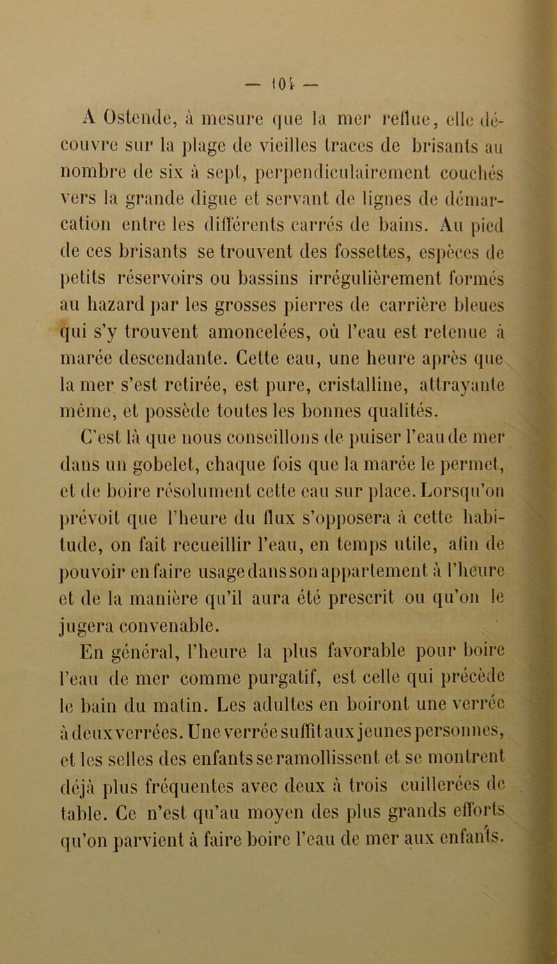A Ostehde, à mesure que la mer reflue, elle dé- couvre sur la plage de vieilles traces de brisants au nombre de six à sept, perpendiculairement couchés vers la grande digue et servant de lignes de démar- cation entre les différents carrés de bains. Au pied de ces brisants se trouvent des fossettes, espèces de petits réservoirs ou bassins irrégulièrement formés au hazard par les grosses pierres de carrière bleues qui s’y trouvent amoncelées, où l’eau est retenue à marée descendante. Cette eau, une heure après que la mer s’est retirée, est pure, cristalline, attrayante même, et possède toutes les bonnes qualités. C’est là que nous conseillons de puiser l’eau de mer dans un gobelet, chaque fois que la marée le permet, et de boire résolument cette eau sur place. Lorsqu’on prévoit que l’heure du flux s’opposera à cette habi- tude, on fait recueillir l’eau, en temps utile, afin de pouvoir en faire usage dans son appartement à l’heure et de la manière qu’il aura été prescrit ou qu’on le jugera convenable. En général, l’heure la plus favorable pour boire l’eau de mer comme purgatif, est celle qui précède le bain du matin. Les adultes en boiront une verréc à deux verrées. Une verrée suffit aux jeunes personnes, et les selles des enfants se ramollissent et se montrent déjà plus fréquentes avec deux à trois cuillerées de table. Ce n’est qu’au moyen des plus grands efforts qu’on parvient à faire boire l’eau de mer aux enfants.