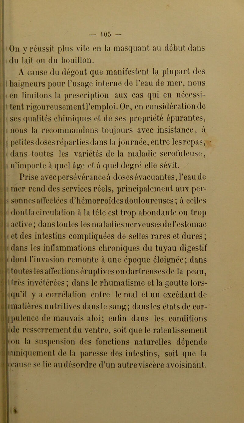 On y réussit plus vite en la masquant au début dans du lait ou du bouillon. A cause du dégoût que manifestent la plupart des baigneurs pour l’usage interne de l’eau de mer, nous en limitons la prescription aux cas qui en nécessi- tent rigoureusement 1’emploi. Or, en considération de ses qualités chimiques et de ses propriété épurantes, nous la recommandons toujours avec insistance, à petites doses réparties dans la journée, entre les repas, dans toutes les variétés de la maladie scrofuleuse, n’importe à quel âge et à quel degré elle sévit. Prise avec persévérance à doses évacuantes, l’eau de mer rend des services réels, principalement aux per- sonnes affectées d’hémorroïdes douloureuses; à celles dont la circulation à la tête est trop abondante ou trop active; dans toutes les maladies nerveuses de l’estomac et des intestins compliquées de selles rares et dures; dans les inflammations chroniques du tuyau digestif dont l’invasion remonte à une époque éloignée; dans t toutes les affections éruptives ou dartreuses de la peau, très invétérées ; dans le rhumatisme et la goutte lors- qu’il y a corrélation entre le mal et un excédant de- matières nutritives dans le sang; dans les états de cor- I pulence de mauvais aloi; enfin dans les conditions de resserrement du ventre, soit que le ralentissement ou la suspension des fonctions naturelles dépende uniquement de la paresse des intestins, soit que la cause se lie au désordre d’un autre viscère avoisinant.