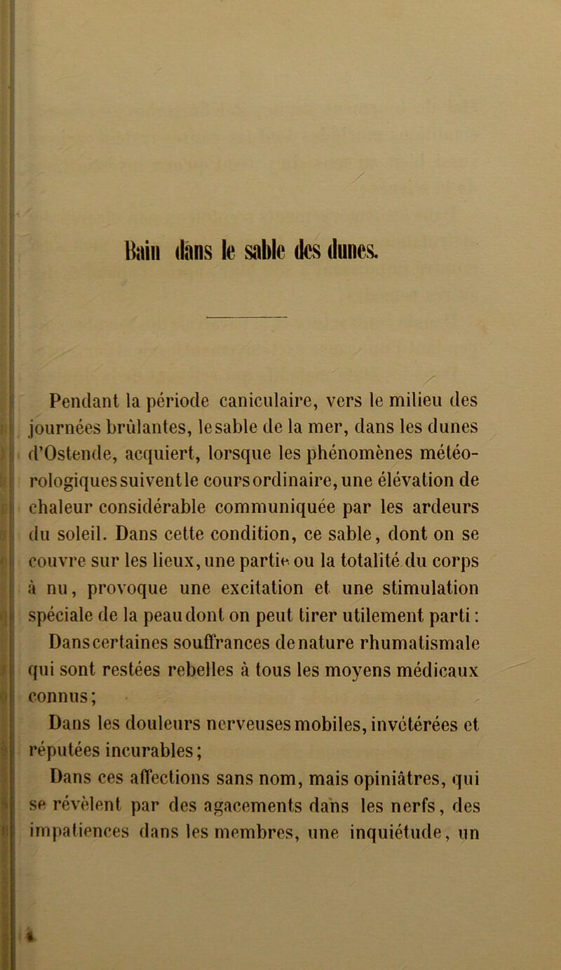 Bain dans le sable des dunes. / Pendant la période caniculaire, vers le milieu des journées brûlantes, le sable de la mer, dans les dunes d’Ostende, acquiert, lorsque les phénomènes météo- rologiques suivent le cours ordinaire, une élévation de chaleur considérable communiquée par les ardeurs du soleil. Dans cette condition, ce sable, dont on se couvre sur les lieux, une partie, ou la totalité du corps à nu, provoque une excitation et une stimulation spéciale de la peau dont on peut tirer utilement parti : Dans certaines souffrances dénaturé rhumatismale qui sont restées rebelles à tous les moyens médicaux connus ; Dans les douleurs nerveuses mobiles, invétérées et réputées incurables; Dans ces affections sans nom, mais opiniâtres, qui se révèlent par des agacements dans les nerfs, des impatiences dans les membres, une inquiétude, un t